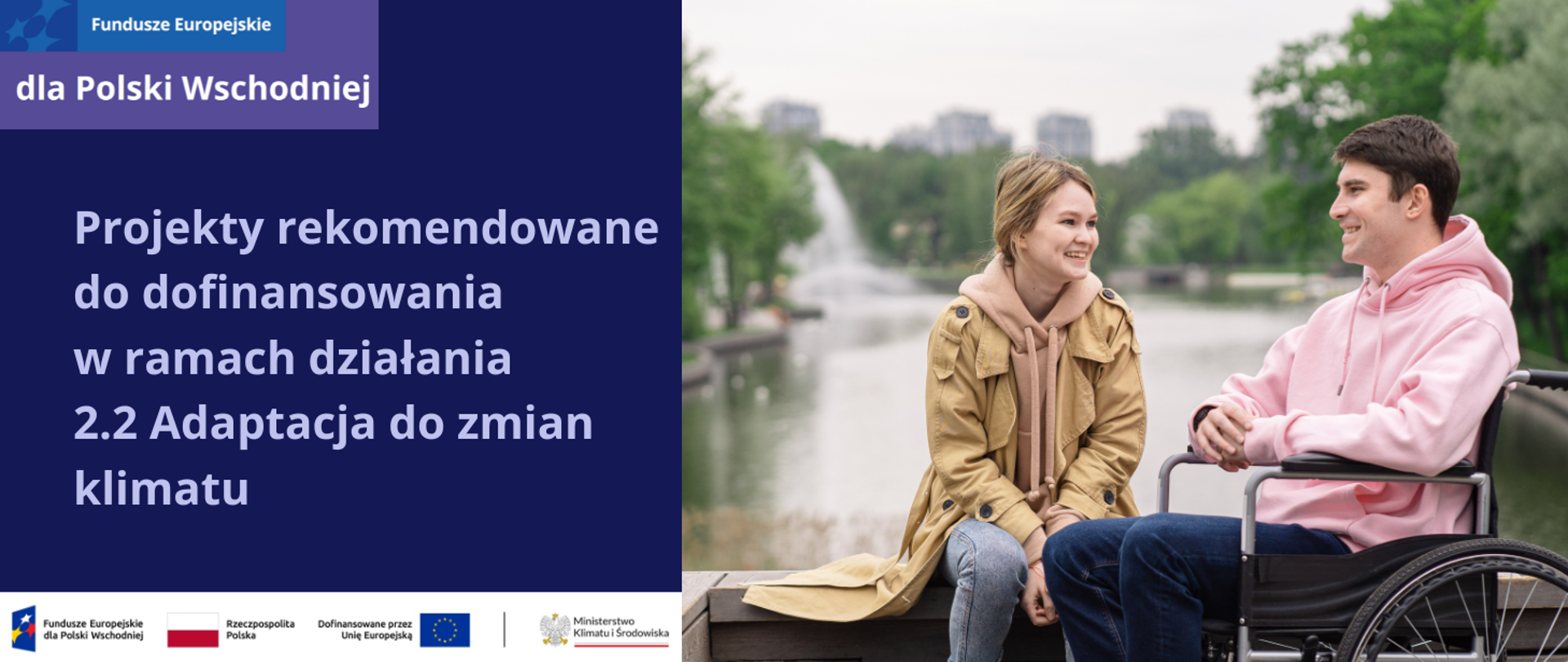 Po prawej stronie zdjęcia na ciemnofioletowym tle jest napis: Lista projektów rekomendowanych do dofinansowania w ramach działania 2.2 Adaptacja do zmian klimatu.
W lewym górnym rogu logotyp programu Fundusze Europejskie dla Polski Wschodniej.
W lewej, dolnej części ciąg logotypów: znak FE, barw RP, znak UE oraz MKiŚ.
W prawej części jest zdjęcie młodego mężczyzny, na wózku inwalidzkim, uśmiechającego się do młodej kobiety, która siedzi obok niego na ławce w parku w dużym mieście. Za nimi jest duży staw, który otaczają zielone, liściaste drzewa, w tle widać fontannę, a na horyzoncie wysokie bloki. Kobieta jest blondynką, ma spięte w kucyk długie włosy, nosi beżowy trencz i beżową bluzę z kapturem. Mężczyzna – różową bluzę z kapturem. Oboje mają też dżinsy. Dzień jest pochmurny. 