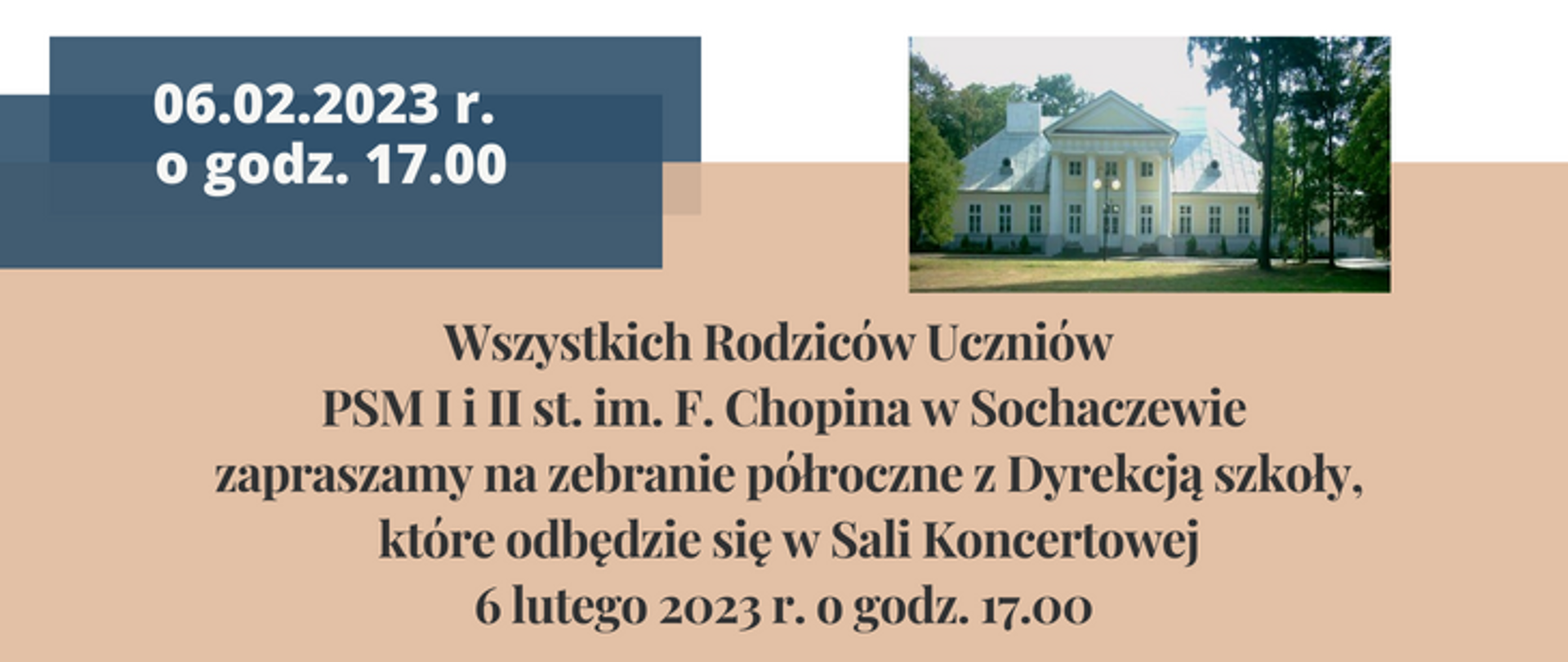 Tło u góry białe, na większości części grafiki beżowe. Z prawej strony zdjęcie przedstawiające budynek szkoły, po lewej stronie na ciemno-niebieskich prostokątach napisana data 06.02.2023 r. godz. 17.00.
Poniżej napis: Wszystkich Rodziców Uczniów PSM I i II st. im. F. Chopina w Sochaczewie zapraszamy na zebranie półroczne z Dyrekcją szkoły, które odbędzie się w Sali Koncertowej 6 lutego 2023 r. o godz. 17.00