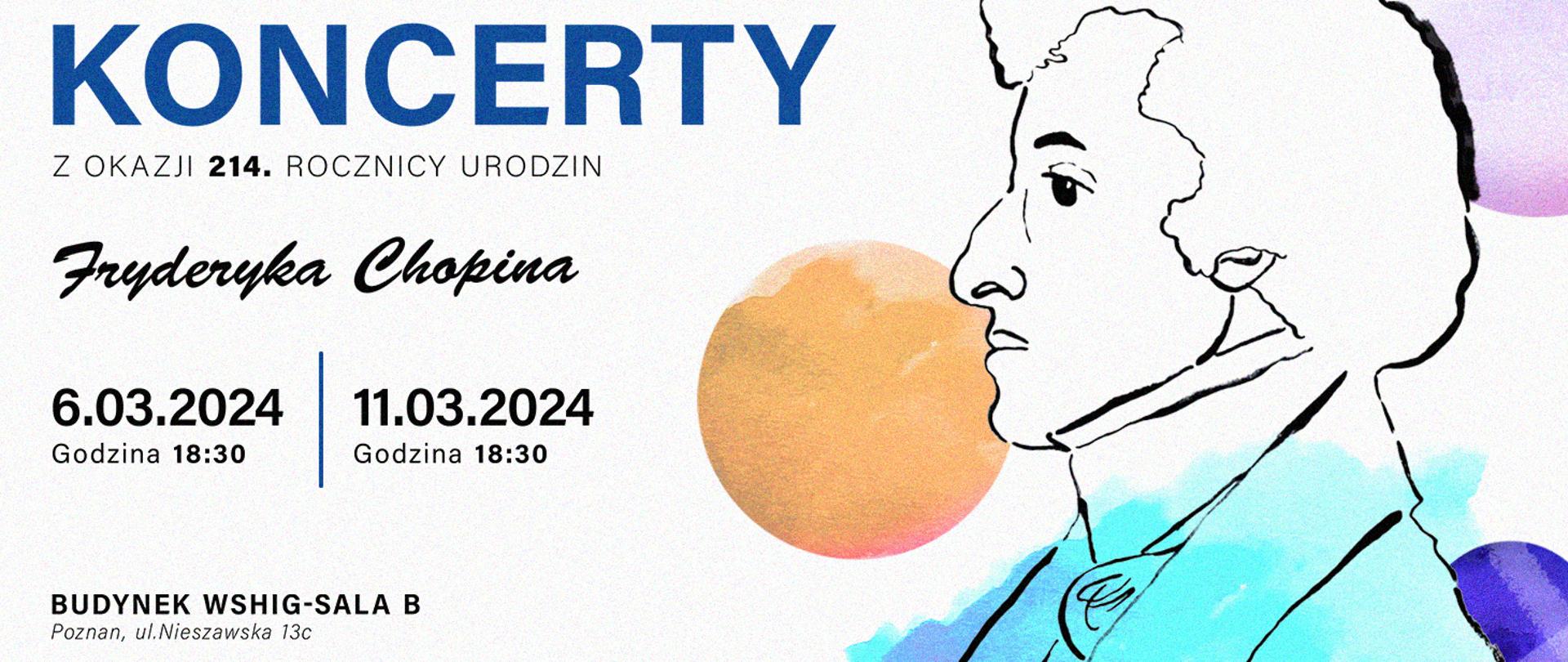 Baner w kolorowych barwach z grafiką wizerunku Fryderyka Chopina. treść:"KONCERTY z okazji 214. rocznicy urodzin Fryderyka Chopina. 6 marca 2024, i 11 marca 2024 godz. 18:30 Budynek WSHiG - sala B, Poznań, ul. Nieszawska 13c