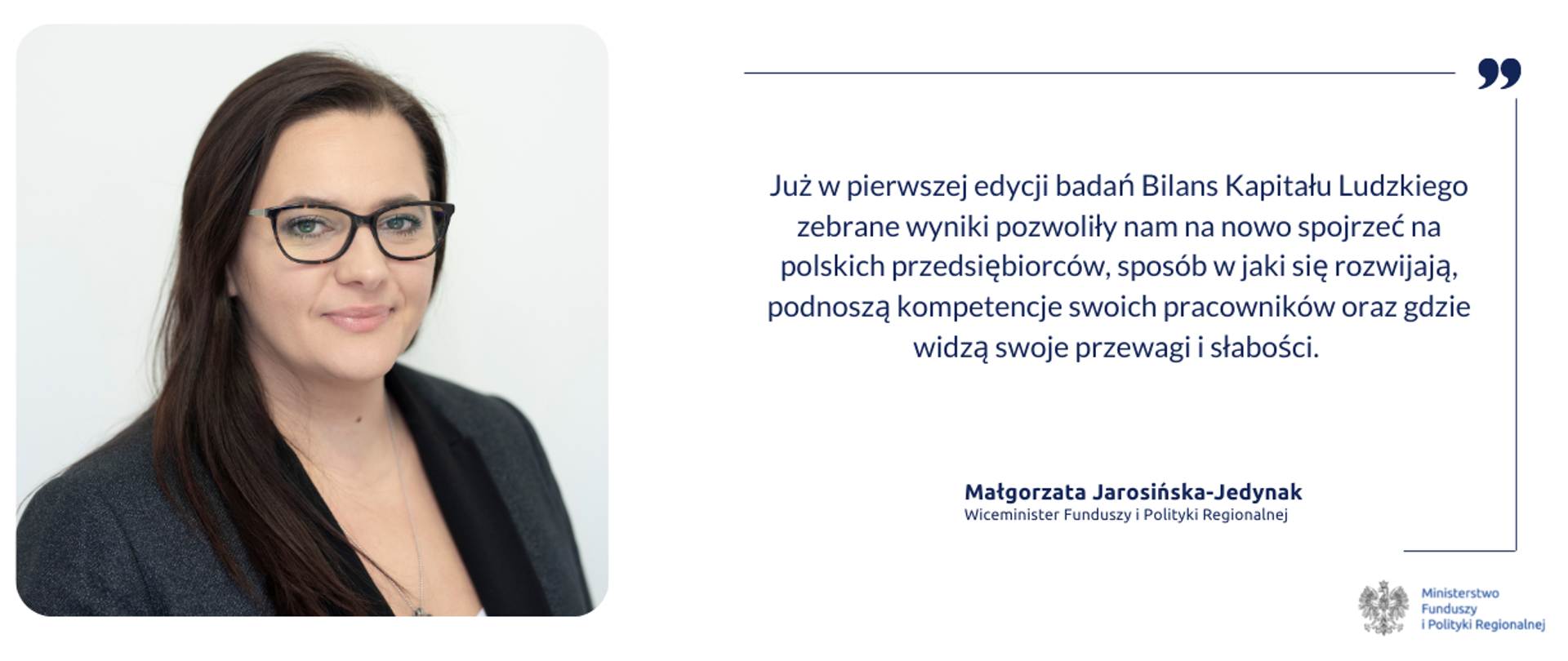 Z lewej strony zdjęcie portretowe minister Małgorzaty Jarosińskiej-Jedynak, z prawej strony cytat: Już w pierwszej edycji badań Bilans Kapitału Ludzkiego zebrane wyniki pozwoliły nam na nowo spojrzeć na polskich przedsiębiorców, sposób w jaki się rozwijają, podnoszą kompetencje swoich pracowników oraz gdzie widzą swoje przewagi i słabości. 