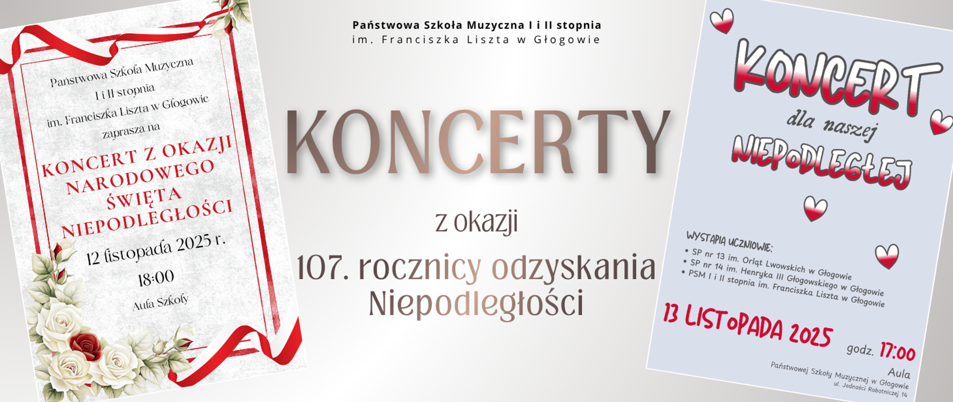 Grafika promująca dwa koncerty z okazji 107. rocznicy odzyskania niepodległości. Po lewej stronie znajduje się pionowy plakat w stylu eleganckim, z białym tłem, czerwonymi napisami i ozdobą z białych róż oraz czerwonej wstążki. Tekst na plakacie: „Państwowa Szkoła Muzyczna I i II stopnia im. Franciszka Liszta w Głogowie zaprasza na Koncert z okazji Narodowego Święta Niepodległości, 12 listopada 2025 r., godz. 18:00, Aula Szkoły”.
Po prawej stronie jest drugi plakat w jasnoszarym tle z napisem „Koncert dla naszej Niepodległej” w biało-czerwonych barwach, otoczony trzema sercami w kolorach flagi Polski. Pod spodem informacja: „13 listopada 2025, godz. 17:00, Aula”. Wymienione szkoły: SP nr 13 im. Orląt Lwowskich w Głogowie, SP nr 14 im. Henryka III Głogowskiego w Głogowie oraz PSM I i II stopnia im. Franciszka Liszta w Głogowie.
Na środku grafiki duży napis: „KONCERTY z okazji 107. rocznicy odzyskania Niepodległości”.