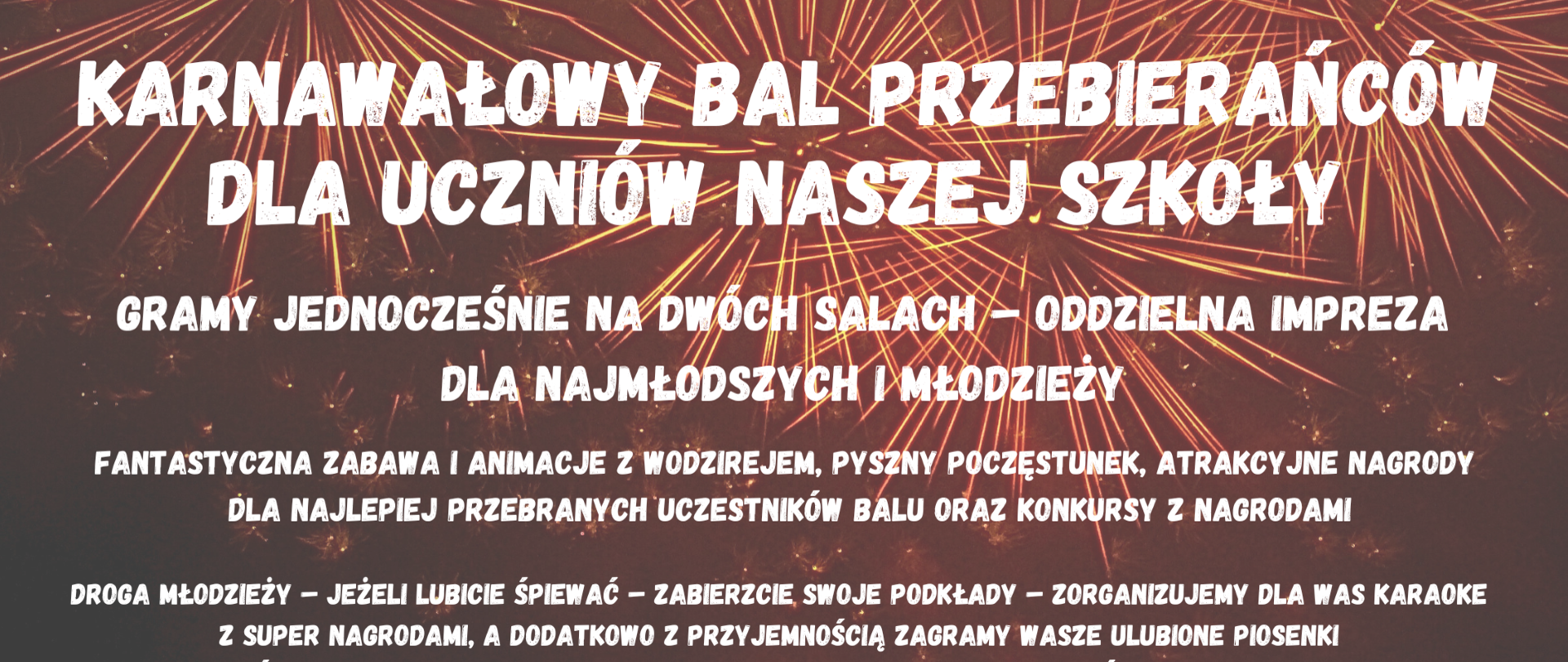 Plakat informuje o Karnawałowym Balu Przebierańców dla uczniów szkoły, który odbędzie się 6 lutego 2025 roku w godzinach 16:00-20:00.Główne atrakcje:Wydarzenie jednocześnie na dwóch salach:osobne imprezy dla najmłodszych i młodzieży.Fantastyczna zabawa z wodzirejem, poczęstunek i konkursy z nagrodami.Nagrody za najlepsze przebrania.Karaoke z super nagrodami-uczestnicy mogą przynieść swoje podkłady muzyczne na pendrive'ach. Informacje organizacyjne:Zapisy odbywają się w portierni.Organizatorzy zachęcają do zapisów bez zwlekania.Bal organizowany jest z funduszy Rady Rodziców.