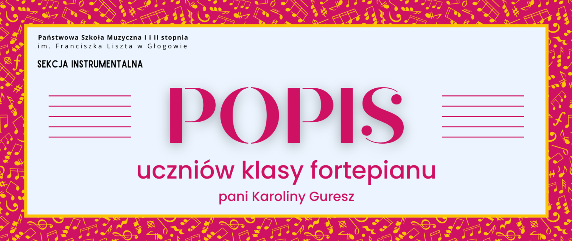 Grafika zawiera napisy: pełna nazwa szkoły w dwóch rzędach, "SEKCJA INSTRUMENTALNA", "POPIS uczniów klasy fortepianu pani Karoliny Guresz". Napisy rozmieszczone w centrum, w prostokątnym polu w jasnym odcieniu szarości, z żółtym obramowaniem. Nazwa szkoły i sekcji w lewym górnym narożniku pola, litery czarne. Słowo "POPIS" w centrum, wyróżnione dużym rozmiarem i ozdobnym krojem czcionki. Z jego prawej i lewej strony równoległe krótkie linie tworzące symbole pięciolinii. Pozostała treść w dolnej części pola, wyrównana do środka. Litery i pięciolinie w kolorze różowym. Tło za prostokątnym polem różowe, z drobnymi symbolami nut i znaków muzycznych w kolorze żółtym, rozmieszczonymi gęsto i nieregularnie.
