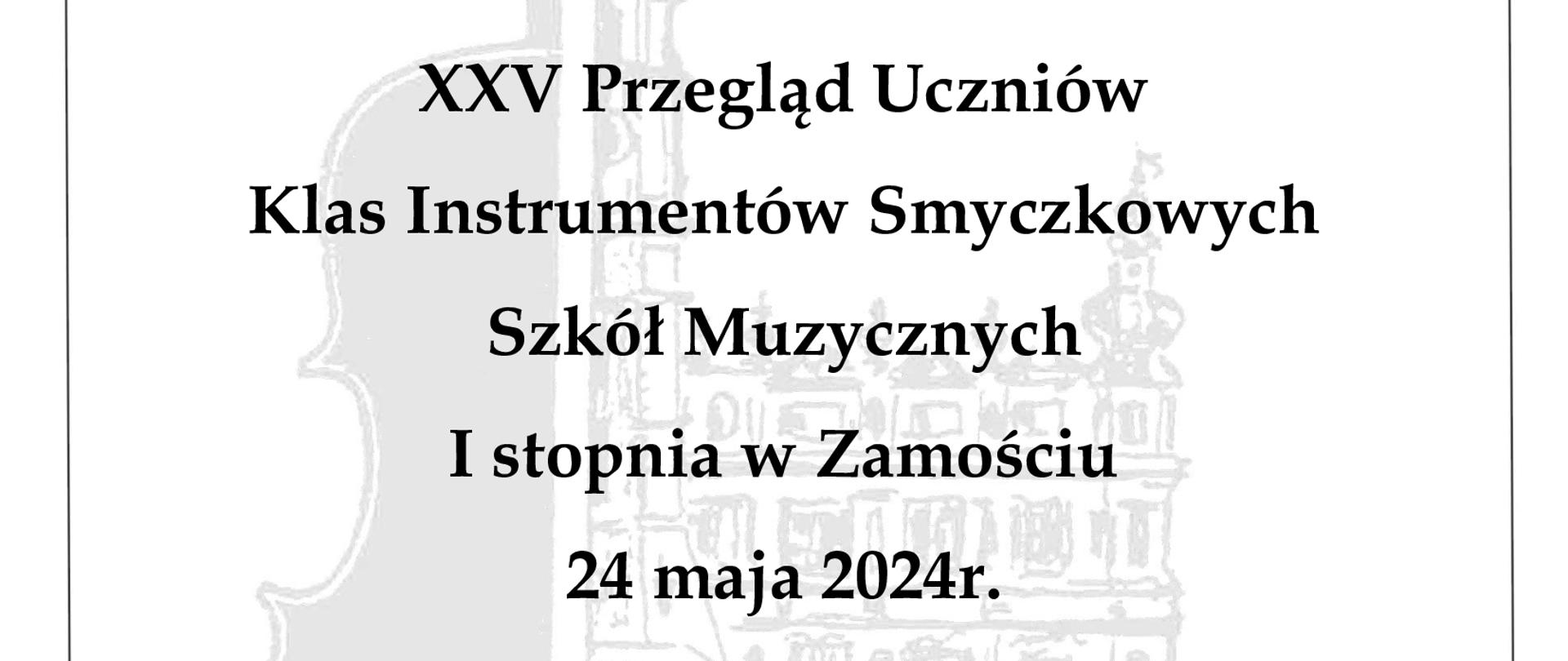 Grafika z tłem w kolorze białym. W centrum, główny motyw, w postaci sylwetki prawej połowy zamojskiego Ratusza złączonej z rysunkiem lewej połowy skrzypiec. Rysunek jest w kolorze jasno szarym i stanowi tło na którym umieszczono informacje tekstowe, czcionką w kolorze czarnym o brzmieniu: (od góry) "Państwowa Szkoła Muzyczna I i II stopnia im. K. Szymanowskiego w Zamościu". Poniżej, w centralnej części plakatu: "XXV Przegląd Uczniów Klas Instrumentów Smyczkowych Szkół Muzycznych I stopnia w Zamościu 24 maja 2024r.". Plakat obwiedziony jest cienką ozdobną ramką w kolorze czarnym.