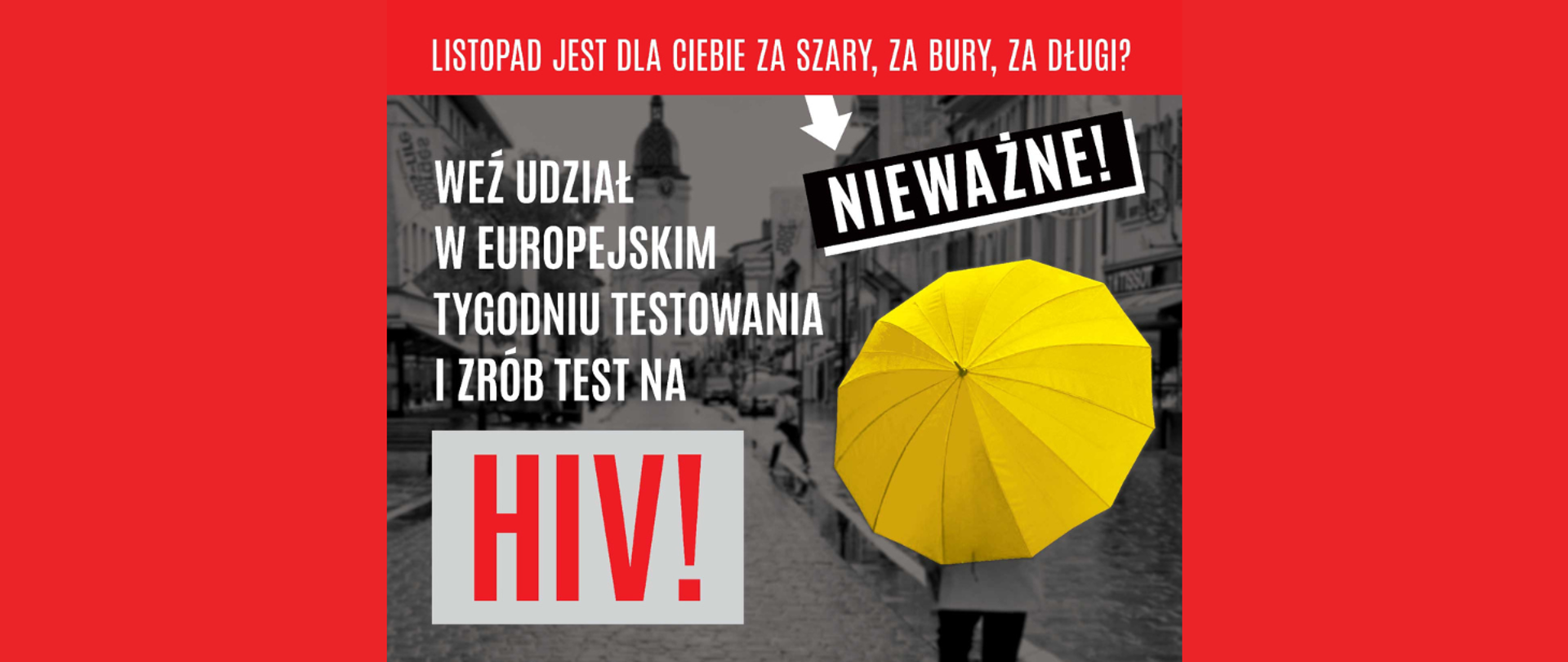 Weź udział w Europejskim Tygodniu Testowania i zrób test na HIV! Pamiętaj! W razie wykrycia zakażenia istnieje skuteczne leczenie, które uchroni przed AIDS i da szansę na długie życie. UWAGA: w każdym województwie działa przynajmniej jeden punkt konsultacyjno-diagnostyczny, w którym anonimowo, bezpłatnie i bez skierowania wykonasz test na HIV. 