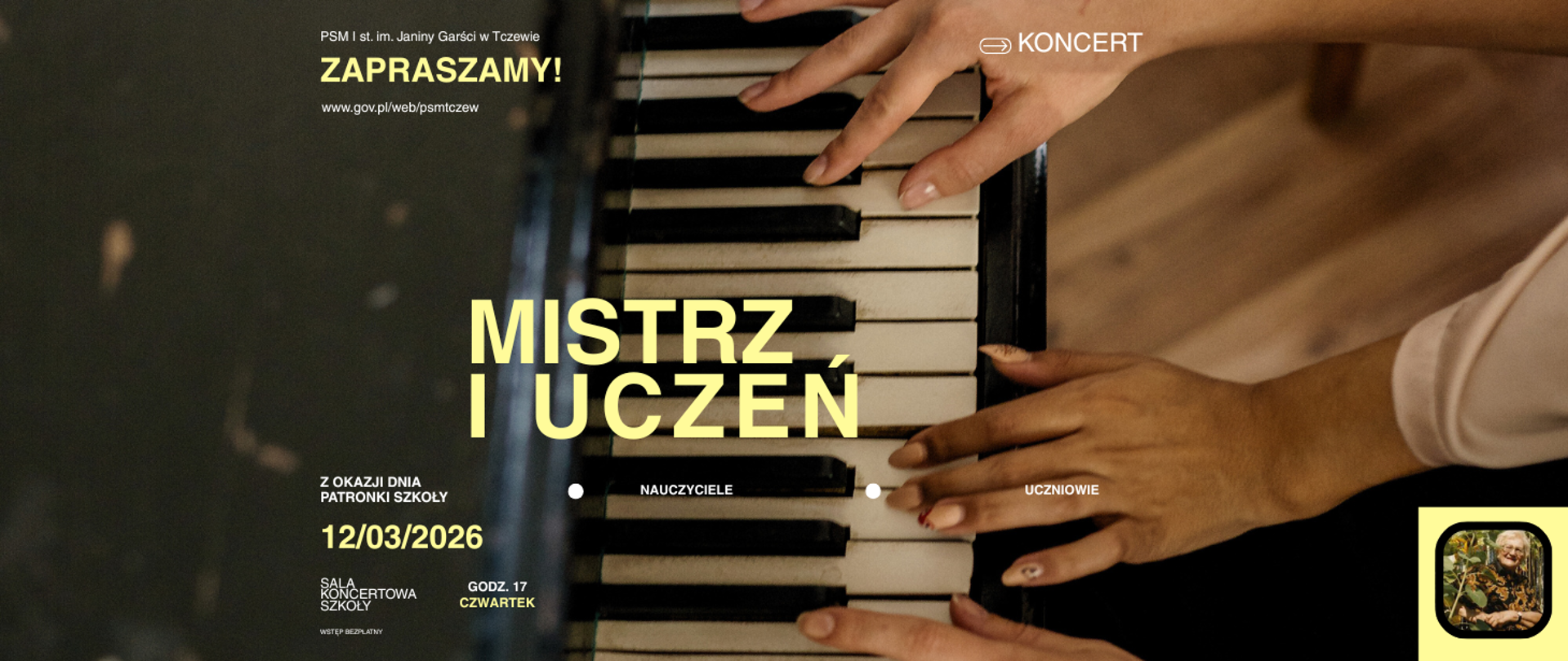 Tłem jest fragment zdjęcia przedstawiający klawiaturę i trzy dłonie grające na nim. W prawym dolnym rogu zdjęcie Patronki - Janiny Garści - stojącej wśród słoneczników. Treść ogłoszenia: PSM I st. im. Janiny Garści w Tczewie; KONCERT; Zapraszamy; www.gov.pl/web/psmtczew MISTRZ I UCZEŃ; Z okazji Dnia Patronki naszej Szkoły; nauczyciele; uczniowie; 12.03.2026, godz. 17, czwartek, sala koncertowa szkoły, wstęp bezpłatny.