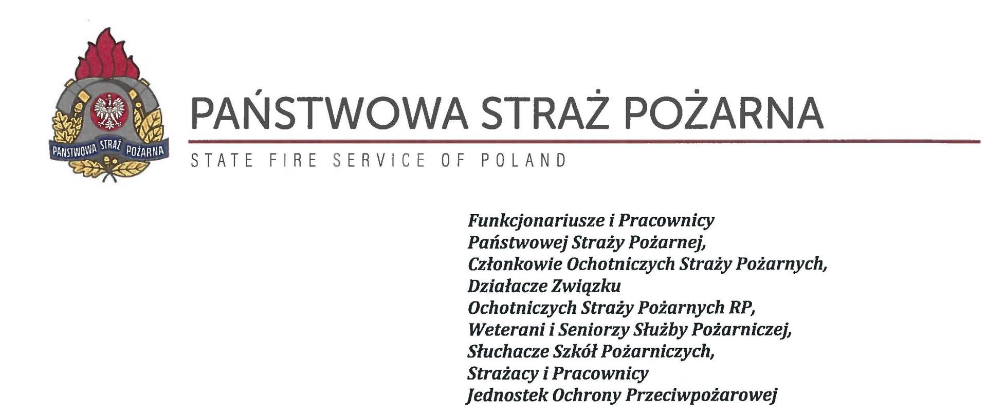 logo Państwowej Straży pozarnej obok napis Państwowa Straż Pożarna i State Fire Service of Poland
poniżej tekst:
Funkcjonariusze i Pracownicy Państwowej Straży Pożarnej,
Członkowie Ochotniczych Straży Pożarnych, Działacze Związku
Ochotniczych Straży Pożarnych RP, Weterani i Seniorzy Służby Pożarniczej, Słuchacze Szkól Pożarniczych,
Strażacy i Pracownicy
Jednostek Ochrony Przeciwpożarowej
Dzień Strażaka to dla nas zawsze wielkie święto. Tegoroczne obchody przypadają w roku jubileuszu 30-lecia powołania Państwowej Straży Pożarnej jako formacji mundurowej, gotowej do prowadzenia działań ratowniczych w czasie pożarów, klęsk żywiołowych oraz likwidacji miejscowych zagrożeń. To szczególna okazja, aby na ręce wszystkich Państwa zaangażowanych w ochronę przeciwpożarową, ratownictwo, ochronę ludności i obronę cywilną skierować serdeczne życzenia wytrwałości w tej niełatwej i jakże wymagającej służbie. Jednocześnie pragniemy podziękować za stalą gotowość do wszelkich wyzwań, jakie stawia przed nami życie.
Szczególnie intensywne były dla nas minione dwa lata. Liczba interwencji wzrosła o sto tysięcy i obecnie waha się w okolicach niemal sześciuset tysięcy rocznie. Podejmujemy głównie działania ratownicze i to w coraz szerszym zakresie. Wcześniej koronawirus, a w tym roku pomoc związana z agresją Rosji na Ukrainę pokazały, jak wszechstronną i uniwersalną służbą ratowniczą jesteśmy. Każdy kolejny roku przynosi nowe zadania, z którymi przychodzi nam się mierzyć. Mimo to stajemy na wysokości zadania i jesteśmy wszędzie tam, gdzie jesteśmy potrzebni. W tym miejscu składamy podziękowania wszystkim, którzy angażują się w te działania, podejmują trud, poświęcają się dla dobra drugiego człowieka.
Minione trzy dekady sprzyjają refleksji, skłaniają do podsumowań i pozwalają po raz kolejny docenić dorobek naszych poprzedników. Jest to solidny fundament dla dalszego rozwoju we wszystkich obszarach bezpieczeństwa. W tym miejscu szczególne podziękowania należą się właśnie naszym poprzednikom, którzy angażowali się w rozwój formacji. Co należy podkreślić, jubileusz ten zbiega się z uchwaleniem ustawy o Ochotniczych Strażach Pożarnych. Musimy pamiętać, że dopiero połączenie dwóch potencjałów ratowniczych - zawodowego i ochotniczego - tworzy trwałą podstawę naszego systemu bezpieczeństwa.
W dniu tego wspaniałego święta pragniemy życzyć wszelkiej pomyślności w wypełnianiu obowiązków zawodowych oraz w życiu osobistym. Niech nasz patron święty
Florian wspomaga w codziennych zobowiązaniach i dodaje sil w realizowaniu niełatwej służby na rzecz bliźnich, którzy zostali doświadczeni przez los.
signotariusze:
Zastępca Komendata Głównego Państwowej Straży Pożarnej nadbryg. Arkadiusz Przybyła
Zastępca Komendata Głównego Państwowej Straży Pożarnej nadbryg. Adam Konieczny
Zastępca Komendata Głównego Państwowej Straży Pożarnej nadbryg. Krzysztof Hejduk
Komendat Główny Państwowej Straży Pożarnej nadbryg. Andrzej Bartkowiak
