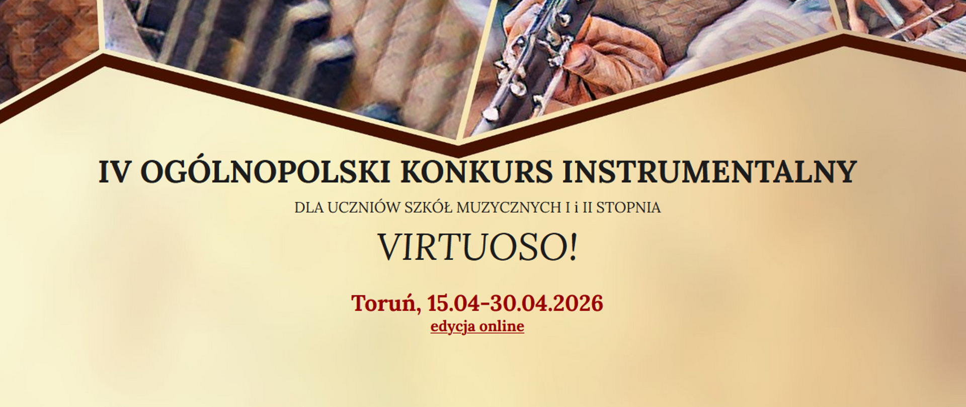 Grafika o plakatowym charakterze w pliku VIRTUOSO.jpg ma podłużny, poziomy kształt. Tło jest utrzymane w ciepłej, beżowo-złotej kolorystyce z delikatnym efektem rozmycia.
Górna część grafiki: Przedstawia ułożone w geometryczne, ostrokątne ramki fragmenty ilustracji z motywami muzycznymi (widoczne m.in. gryf instrumentu smyczkowego, klawisze fortepianu lub akordeonu oraz dłonie grające na instrumencie dętym). Ilustracje te mają fakturę przypominającą malarstwo olejne lub grafikę cyfrową w odcieniach brązu, sepii i czerni.
Centralna część grafiki: Zawiera napisy informacyjne ułożone wyśrodkowanie w czterech liniach:
IV OGÓLNOPOLSKI KONKURS INSTRUMENTALNY (zapisany czarną, elegancką czcionką szeryfową, drukowanymi literami).
DLA UCZNIÓW SZKÓŁ MUZYCZNYCH I i II STOPNIA (mniejszą, prostą czcionką).
VIRTUOSO! (główny tytuł konkursu, wyróżniony większym rozmiarem pisma).
Toruń, 15.04–30.04.2026 / edycja online (napisy w kolorze ciemnoczerwonym/bordo; słowa „edycja online” są dodatkowo podkreślone).