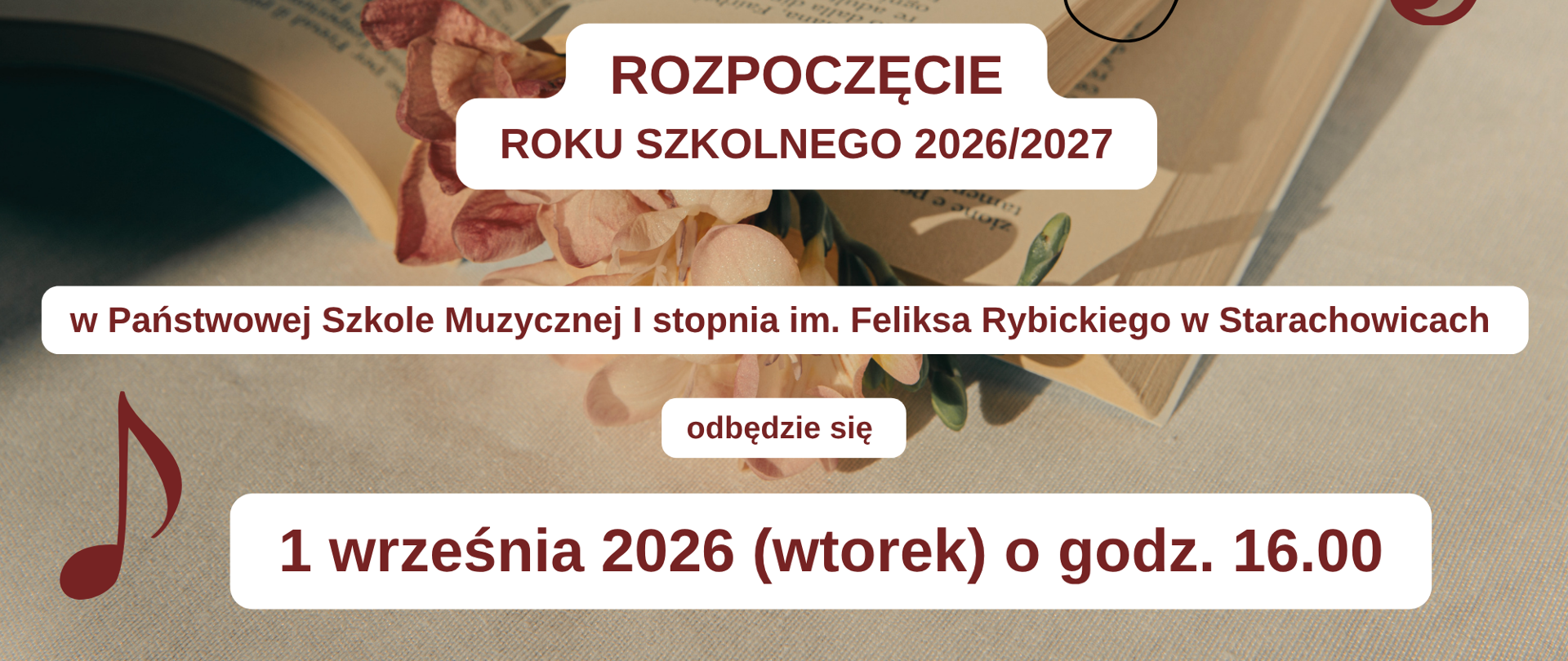 Na zdjęciu w tle widać otwartą książkę leżącą na jasnym materiale, przyozdobioną suszonymi kwiatami w kolorze beżowo-różowym. Na grafice nałożone są dekoracyjne elementy muzyczne: czarny klucz wiolinowy z nutami na pięciolinii oraz bordowe klucze i nuty w rogach.
W lewym górnym rogu znajduje się logo PSM - bordowy monogram w białej ramce.
Na środku grafiki w białych prostokątach bordowy tekst:
ROZPOCZĘCIE ROKU SZKOLNEGO 2026/2027
w Państwowej Szkole Muzycznej I stopnia im. Feliksa Rybickiego w Starachowicach
odbędzie się
1 września 2026 (wtorek) o godz. 16.00