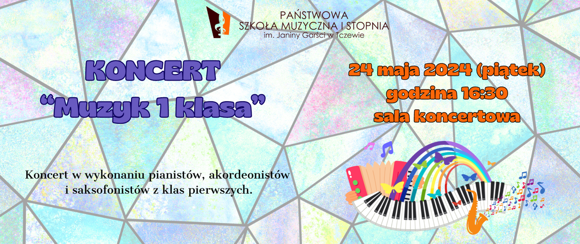 Tło stanowi kolorowa mozaika witrażowa. U dołu z prawej strony grafika przedstawiająca falującą klawiaturę fortepianu, tęczę, kolorowe motylki, saksofon z kolorowymi nutkami i akordeon. U góry, po środku banera logo Państwowej Szkoły Muzycznej I stopnia im. Janiny Garści w Tczewie. Treść banera: KONCERT "Muzyk 1 klasa" 24 maja 2024 (piątek), godzina 16:30 sala koncertowa. Koncert w wykonaniu pianistów, akordeonistów i saksofonistów z klas pierwszych.