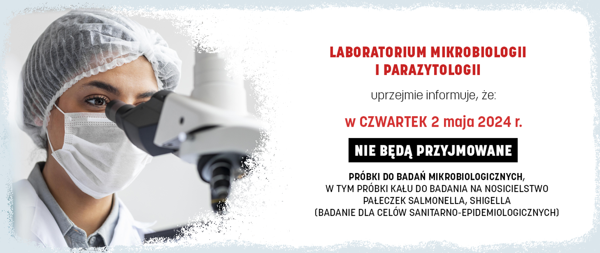 LABORATORIUM MIKROBIOLOGII I PARAZYTOLOGII
UPRZEJMIE INFORMUJE, ŻE:
W CZWARTEK 2 MAJA 2024 r.
NIE BĘDĄ PRZYJMOWANE
PRÓBKI DO BADAŃ MIKROBIOLOGICZNYCH,
W TYM PRÓBKI KAŁU DO BADANIA NA NOSICIELSTWO PAŁECZEK SALMONELLA, SHIGELLA
(BADANIE DLA CELÓW SANITARNO-EPIDEMIOLOGICZNYCH)