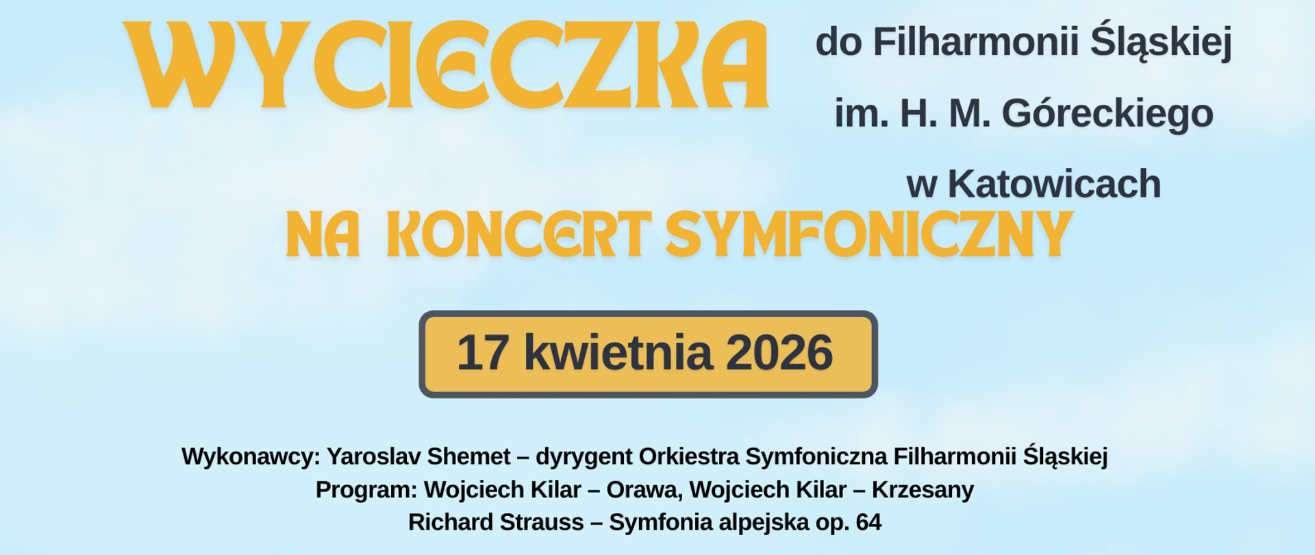 Plakat jasnoniebieskie tło centralnie zielone tło przedstawiające łagodne góry najniżej pomarańczowy autobus w stylu amerykańskim widziany z przodu w środku za szybą trójka uśmiechniętych dzieci dwójka wychyla się po boku autobus jedzie czarną drogą z szerokimi białymi pasami napisy wycieczka do filharmonii Śląskiej im Henryka Góreckiego w Katowicach na koncert symfoniczny 17 kwietnia wykonawcy Jarosław szemet dyrygent Orkiestra Symfoniczna filharmonii Śląskiej program Wojciech Kilar Orawa Wojciech Kilar przesady Ryszard Straus Symfonia Alpejska po 64 Program wyjazdu zbiórka 15 parking GOSiR krótka przerwa na posiłek własny w kawiarni 18 zwiedzania filharmonii i komplet powrót około 24:00 test wyjazdu dla uczestnika 60 zł zapisy w sekretariacie szkoły

