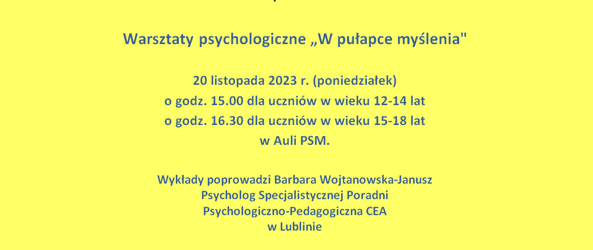 Plakat Warsztaty psychologiczne „W pułapce myślenia"
Plakat na żółtym tle. Na środku,u góry napis: Państwowa Szkoła Muzyczna I i II st.im. Karola Szymanowskiego w Zamościu zaprasza na Warsztaty psychologiczne „W pułapce myślenia" - 20 listopada 2023 r. (poniedziałek) o godz. 15.00 dla uczniów w wieku 12-14 lat, o godz. 16.30 dla uczniów w wieku 15-18 lat w Auli PSM.
Wykłady poprowadzi Barbara Wojtanowska-Janusz - Psycholog Specjalistycznej Poradni Psychologiczno-Pedagogiczna CEA w Lublinie.
