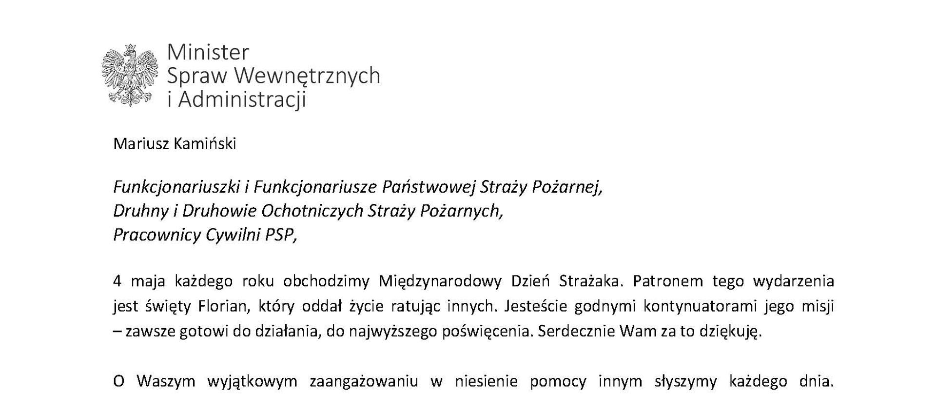 Orzeł‚ w koronie i napis Minister Spraw Wewnętrznych i Administracji
poniżej tekst.
Mariusz Kamiński
Funkcjonariuszki i Funkcjonariusze Państwowej Straży Pożarnej, Druhny i Druhowie Ochotniczych Straży Pożarnych,
Pracownicy Cywilni PSP,
4 maja każdego roku obchodzimy Międzynarodowy Dzień Strażaka. Patronem tego wydarzenia jest święty Florian, który oddał życie ratując innych. Jesteście godnymi kontynuatorami jego misji - zawsze gotowi do działania do najwyższego poświęcenia. Serdecznie Wam za to dziękuję.
O Waszym wyjątkowym zaangażowaniu w niesienie pomocy innym słyszymy każdego dnia. Jest ono widoczne szczególnie teraz, kiedy za naszą wschodnią granicą trwa wojna. W tym trudnym czasie dla Ukrainy Krajowe Centrum Koordynacji Ratownictwa KG PSP stało się koordynatorem dla straży pożarnych z całego świata, które przekazują sprzęt pożarniczy ukraińskim strażakom. Od czasu wybuchu wojny za nasz wschodnią granicą koordynujecie również pomoc udzielaną uchodźcom z Ukrainy na dworcach kolejowych i autobusowych we wszystkich miastach wojewódzkich w Polsce. Bez wytężonej pracy strażaków nie byłoby możliwe także sprawne funkcjonowanie punktów recepcyjnych. Te wszystkie działania to nie tylko Wasza codzienna praca, ale i wspaniałe świadectwo solidarności z obywatelami Ukrainy.
Międzynarodowy Dzień Strażaka to okazja nie tylko do podziękowań, ale także podkreślenia roli Waszej służby w funkcjonowaniu państwa. Zapewniam, że zarówno Państwowa Straż Pożarna, jak i Ochotnicze Straże Pożarne zawsze mogą liczyć na wsparcie ze strony MSWiA. Warto przypomnieć o zmianach, które wprowadziliśmy w ramach Ustawy o Ochotniczych Strażach Pożarnych, o co od dawna zabiegało środowisko OSP. Najważniejszą z nich jest coroczne waloryzowanie świadczenia ratowniczego będącego dodatkiem do emerytury. Wydanych zostało już ponad 30 tys. decyzji o przyznaniu tego dodatku emerytowanym strażakom OSP. Ponadto Państwowa Straż Pożarna została ujęta w nowym programie modernizacji służb mundurowych na lata 2022-2025. To przykłady działań dzięki którym możemy dodatkowo wesprzeć Waszą codzienną niezwykle wymagającą służbę.
Wszystkim Funkcjonariuszkom i Funkcjonariuszom PSP, Druhnom i Druhom OSP oraz Pracownikom Cywilnym PSP z okazji Waszego święta składam życzenia wszelkiej pomyślności oraz wielu sukcesów zarówno w życiu prywatnym, jak i zawodowym. Serdecznie dziękuję za dotychczasowe działania podejmowane na rzecz zapewnienia bezpieczeństwa obywatelom. Niech Wasza służba będzie zawsze źródłem satysfakcji oraz społecznego uznania.
Z wyrazami szacunku
Mariusz Kamiński
Minister Spraw Wewnętrznych i Administracji
i podpis
