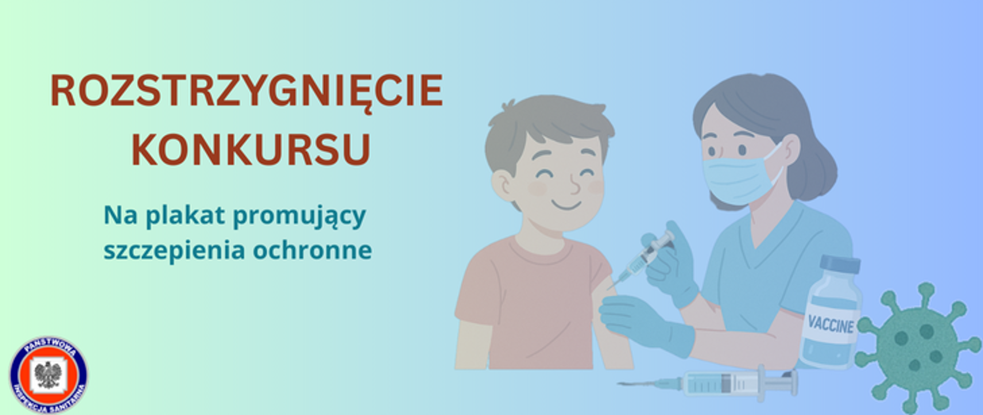 Grafika przedstawia pielęgniarkę lub lekarkę w maseczce, fartuchu i rękawiczkach, która wykonuje szczepienie młodemu chłopcu. Po prawej stronie grafkiki znajduje się fiolka z preparatem szczepionkowym oraz grafika wirusa. Po lewej stronie grafiki znajduje się napis Rozstrzygnięcie konkursu promującego szczepienia ochronne. W lewym dolnym rogu zdjęcia znajduje się okrągłe logo Państwowej Inspekcji Sanitarnej przedstawiające czarnego orła na białym kwadratowym tle, które otoczone jest czerwonym wypełnieniem. Zewnętrzną część logo otacza granatowy okrąg z napisem Państwowa Inspekcja Sanitarna w kolorze białym. Wszystko znajduje się na gradientowym zielono - niebieskim tle.