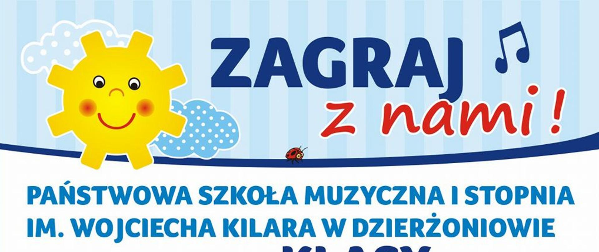 Plakat - na białym tle u góry strony rysunek słoneczka i napis "Zagraj z nami". Po lewej stronie w pionie narysowane kolorowe nutki a obok nich wypisane instrumenty na jakich można uczyć się grać w naszej szkole, na: akordeonie, gitarze, flecie, fortepianie, skrzypcach, wiolonczeli, trąbce, klarnecie. Po prawej stronie plakatu znajdują się rysunki wszystkich wymienionych instrumentów. Dół strony zawiera od lewej napis "Zapisy do 31 maja" oraz logo szkoły, pełną nazwę szkoły "Państwowa Szkoła Muzyczna I stopnia im. Wojciecha Kilara w Dzierżoniowie" oraz adres szkoły, telefon i mail: "ul. H. Sienkiewicza 11, tel. 74 831 37 10, www.szkolamuzyczna.dzierzoniow.pl".
