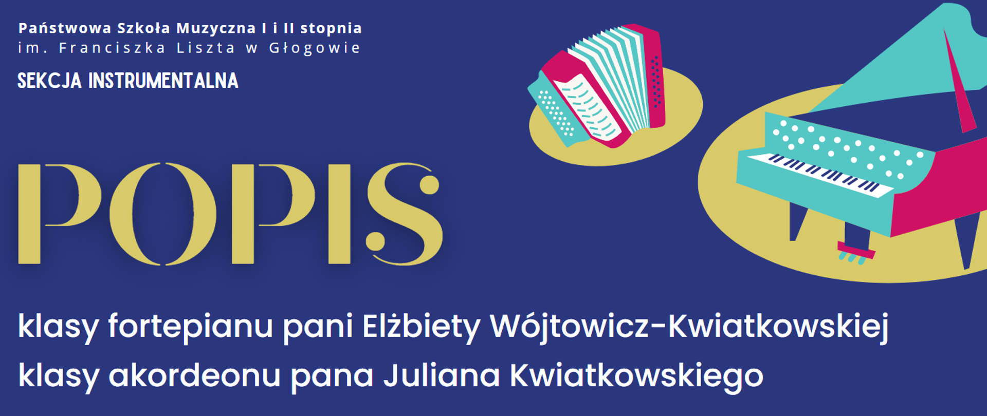 Kolorowe symbole akordeonu i fortepianu. na żółtych owalnych polach, umieszczone w prawej górnej części. Z lewej strony napisy: "Państwowa Szkoła Muzyczna I i II stopnia im. Franciszka Liszta w Głogowie SEKCJA INSTRUMENTALNA POPIS klasy fortepianu pani Elżbiety Wójtowicz-Kwiatkowskiej klasy akordeonu pana Juliana Kwiatkowskiego. Kolor napisów biały. Słowo "POPIS" wyróżnione wielkością i żółtym kolorem liter. 