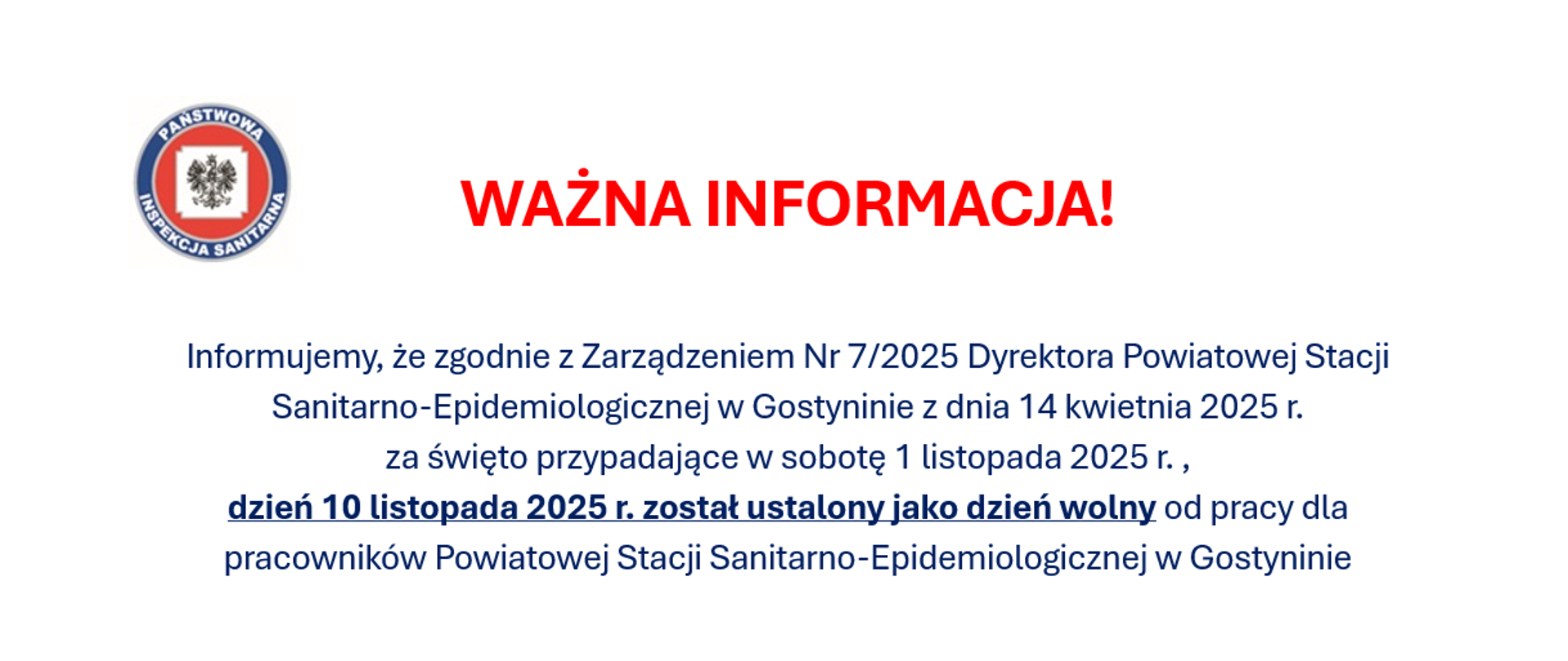 Napis: Informujemy, że zgodnie z Zarządzeniem Nr 7/2025 Dyrektora Powiatowej Stacji Sanitarno-Epidemiologicznej w Gostyninie z dnia 14 kwietnia 2025 r. za święto przypadające w sobotę 1 listopada 2025 r.,dzień 10 listopada 2025 r. został ustalony jako dzień wolny od pracy dla pracowników Powiatowej Stacji Sanitarno-Epidemiologicznej w Gostyninie . W dniu 10 listopada 2025 r. (poniedziałek)
Powiatowa Stacja Sanitarno-Epidemiologiczna w Gostyninie będzie ZAMKNIĘTA.
