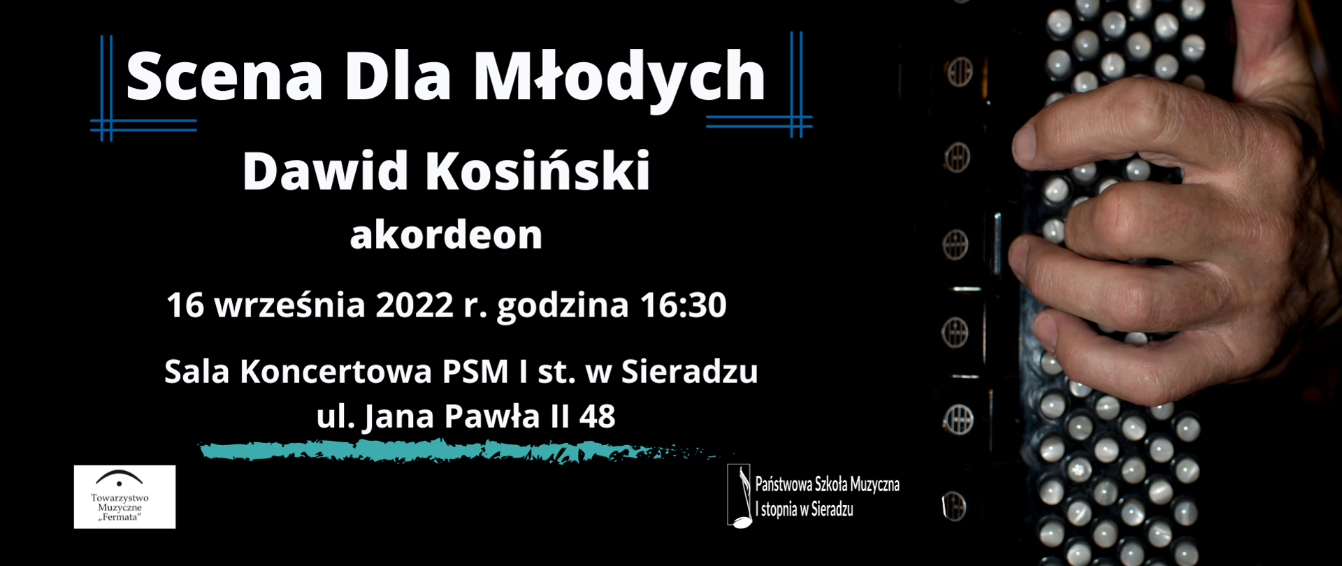 Na czarnym tle treść: Scena Dla Młodych, poniżej Dawid Kosiński, poniżej akordeon, poniżej 16 września 2022 r. godzina 16:30, poniżej Sala Koncertowa PSM I st. w Sieradzu, poniżej ul. Jana Pawła II 48, w lewym dolnym rogu logo Towarzystwa Muzycznego Fermata, pośrodku na dole logo PSM I st. w Sieradzu , po prawej stronie plakatu zdjęcie lewej ręki akordeonisty ułożonej na basach.