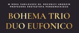 Plakat z wydarzeniem - Koncert w którym wystąpią Bohema Trio oraz Duo Eufonico, koncert odbędzie się w dębickiej auli ZPSM w dniu 30 listopada 2023r.; koncert ten to kolejne wydarzenie zorganizowane w ramach Międzynarodowego Festiwalu „Dębickie Korzenie”- Krzysztof Penderecki in Memoriam; na plakacie w górnym pasku znajduje się logo organizatora, realizatora, partnera głównego, Pani E. Pendereckiej i Marszałka Województwa Podkarpackiego, poniżej na czarnym tle umieszczono na środku logo dębickich korzeni, białym napisem dzień, godzina i miejsce wydarzenia, następnie umieszczono zdjęcia wykonawców, złotym kolorem wymieniono nazwy zespołów, białym zaś skład, pod tym złotym kolorem wpisano stronę internetową dębickich korzeni a obok tj. po prawej stronie jest kod QR; w stopce plakatu wymieniono z loga i nazwy partnerów, współorganizatorów oraz patronat medialny. 