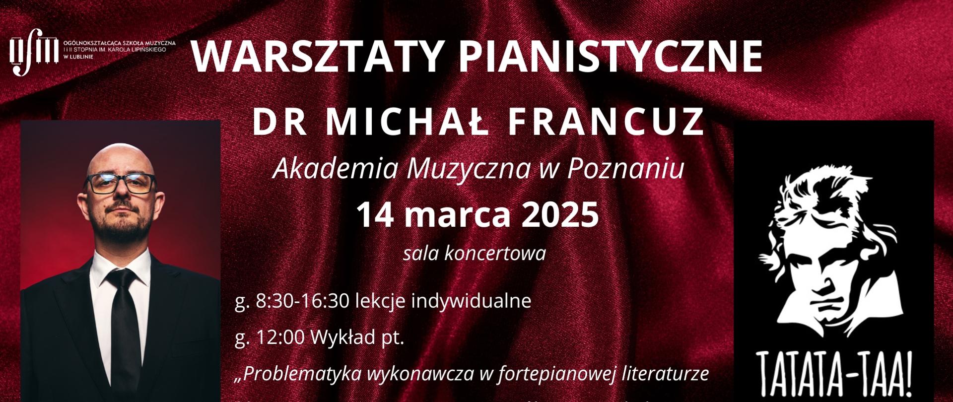 Plakat zapowiada warsztaty pianistyczne prowadzone przez dr Michała Francuza (Akademia Muzyczna w Poznaniu), organizowane w dniu 14 marca 2025 r. Odbędą się one w Ogólnokształcącej Szkoły Muzycznej I i II st. im. Karola Lipińskiego w Lublinie na sali koncertowej według harmonogramu: godz. 8:30-16:30 - lekcje indywidualne, godz. 12:00 wykład pt. "Problematyka wykonawcza w fortepianowej literaturze klasyczno-romantycznej ze szczególnym uwzględnieniem utworów L. van Beethovena". Tło plakatu stanowi bordowa, lśniąca tkanina. W lewym górnym rogu wstawiono białe logo Ogólnokształcącej Szkoły Muzycznej I i II st. im. Karola Lipińskiego w Lublinie. Na środku białymi literami napisano nazwę wydarzenia, nazwisko wykładowcy, uczelnię, datę oraz harmonogram warsztatów. Z lewej strony umieszczono zdjęci prowadzącego wykłady, natomiast z prawej grafikę przedstawiającą postać L. van Beethovena z napisem TATATA-TAA!. U dołu wstawiono biały napis "Zapraszamy".