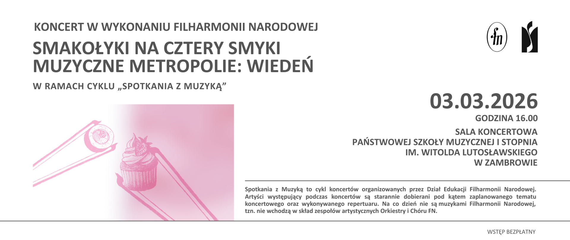 Poziomy plakat informujący o koncercie w wykonaniu Filharmonii Narodowej pt. „Smakołyki na cztery smyki. Muzyczne metropolie: Wiedeń”, organizowanym w ramach cyklu „Spotkania z muzyką”. W górnej, lewej części umieszczono nazwę wykonawcy oraz tytuł wydarzenia zapisany dużą, wyraźną czcionką. W prawym górnym rogu znajdują się logotypy instytucji.
Centralnie po lewej stronie widoczna jest ilustracja w odcieniach różu przedstawiająca dwa słodkie wypieki – makaronik oraz babeczkę z kremem i owocem – ujęte za pomocą pałeczek. Grafika ma charakter rysunkowy, z delikatnym cieniowaniem i przejściem tonalnym od jasnego tła do intensywniejszego różu.
Po prawej stronie plakatu, w wyodrębnionym bloku tekstowym, podano datę i godzinę koncertu: 3 marca 2026 roku, godzina 16:00, oraz miejsce wydarzenia: sala koncertowa Państwowej Szkoły Muzycznej I stopnia im. Witolda Lutosławskiego w Zambrowie. W dolnej części znajduje się krótka informacja o cyklu „Spotkania z muzyką” oraz adnotacja o bezpłatnym wstępie.