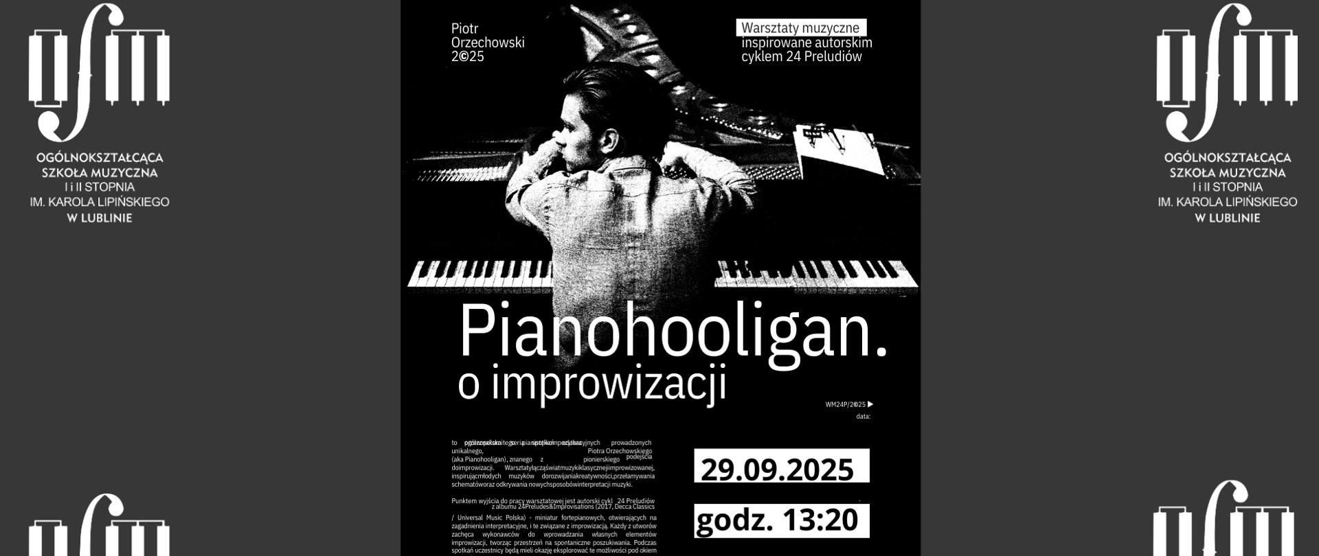 Plakat zapowiada Warsztaty muzyczne pt. "Pianohooligan o improwizacji" prowadzone przez dr Piotra Orzechowskiego. Warsztaty łączą świat muzyki klasycznej improwizowanej, inspirując muzyków do rozwijania kreatywności, przełamywania schematów oraz odkrywania nowych sposobów interpretacji muzyki. Punktem wyjścia do pracy warsztatowej jest autorski cykl 24 Preludiów, miniatur fortepianowych, otwierających na zagadnienia interpretacyjne i te związane z improwizacją. Warsztaty odbędą się w dniu 29 września 2025 r. o godz. 13:20 w Ogólnokształcącej Szkole Muzycznej I i II st. im. Karola Lipińskiego w Lublinie. Plakat utrzymany w odcieniach czerni i bieli. W środkowej jego części znajduje się grafika przedstawiająca mężczyznę przy fortepianie. Po środku białymi literami napisano tytuł warsztatów. U góry z lewej strony białymi literami napisano imię i nazwisko prowadzącego, z prawej strony zamieszczono opis wydarzenia. Na dole z lewej strony drobnymi literami zamieszczono krótki wstęp do warsztatów, natomiast z prawej strony na białym tle czarnymi literami napisano datę i miejsce wydarzenia.