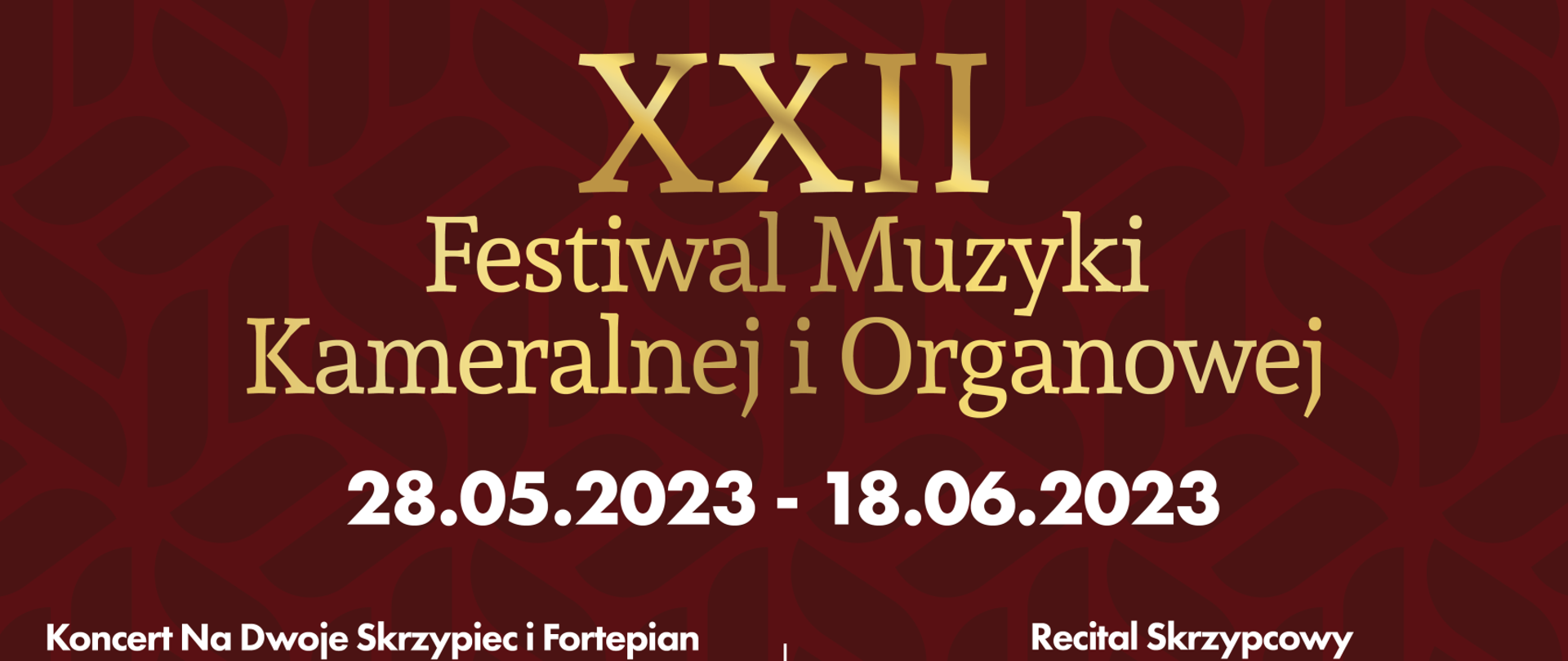 Plakat na bordowym tle od góry zatytułowany złotymi literami Plakat XXII Festiwal Muzyki Kameralnej i Organowej. XXII
Festiwal Muzyki Kameralnej i Organowej 28.05.2023 - 18.06.2023
Koncert Na Dwoje Skrzypiec i Fortepian Marta Gidaszewska - skrzypce Robert łaguniak - skrzypce Marcin Koziak - fortepian
program: D. Milhaud, M. Moszkowski, P. Juon Sala Biblioteki Pałacu Prymasowskiego w Skierniewicach, ul. Konstytucji 3 maja 1/3 28.05.2023 - 15:00
„Nasi Najlepsi"
Koncert uczniów Szkół Muzycznych w Skierniewicach, Laureatów konkursów muzycznych o zasięgu regionalnym, ogólnopolskim i międzynarodowym
Sala Koncertowa Szkół Muzycznych w Skierniewicach, ul. Prymasowska 6 4.06.2023 - 15:00
„Od Baroku do Współczesności" Sylwia Strugińska-Wochowska - sopran Szkolna Orkiestra Kameralna pod dyrekcją Hanny Chylińskiej Chór i Orkiestra Dęta Szkół Muzycznych pod dyrekcją Sławomira Trochonowicza
Kościół Miłosierdzia Bożego w Skierniewicach, ul. Św. s. Faustyny Kowalskiej 1 18.06.2023 -18:00
Recital Skrzypcowy Wojciech Niedziółka - skrzypce Krzysztof Stanienda - fortepian
program: J. Brahms, H. Wieniawski, P. Sarasate Muzeum Historyczne Skierniewic im. Jana Olszewskiego w Skierniewicach ul. Batorego 64 J 2.06.2023 - 18:00
„Duo Accosphere" Alena Budzińókovó - akordeon Grzegorz Polus - akordeon program: L. Bodmann, E. Grieg, M. Skoryk, V. Trojan Kościół pw. Niepokalanego Serca NMP w Skierniewicach, ul. Armii Krajowej 4 11.06.2023 - 18:00
Zadanie XXII Festiwal Muzyki Kameralnej i Organowej jest realizowane ze środków Miasta Skierniewice oraz ARS sp. z.o.o
