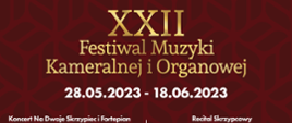 Plakat na bordowym tle od góry zatytułowany złotymi literami Plakat XXII Festiwal Muzyki Kameralnej i Organowej. XXII
Festiwal Muzyki Kameralnej i Organowej 28.05.2023 - 18.06.2023
Koncert Na Dwoje Skrzypiec i Fortepian Marta Gidaszewska - skrzypce Robert łaguniak - skrzypce Marcin Koziak - fortepian
program: D. Milhaud, M. Moszkowski, P. Juon Sala Biblioteki Pałacu Prymasowskiego w Skierniewicach, ul. Konstytucji 3 maja 1/3 28.05.2023 - 15:00
„Nasi Najlepsi"
Koncert uczniów Szkół Muzycznych w Skierniewicach, Laureatów konkursów muzycznych o zasięgu regionalnym, ogólnopolskim i międzynarodowym
Sala Koncertowa Szkół Muzycznych w Skierniewicach, ul. Prymasowska 6 4.06.2023 - 15:00
„Od Baroku do Współczesności" Sylwia Strugińska-Wochowska - sopran Szkolna Orkiestra Kameralna pod dyrekcją Hanny Chylińskiej Chór i Orkiestra Dęta Szkół Muzycznych pod dyrekcją Sławomira Trochonowicza
Kościół Miłosierdzia Bożego w Skierniewicach, ul. Św. s. Faustyny Kowalskiej 1 18.06.2023 -18:00
Recital Skrzypcowy Wojciech Niedziółka - skrzypce Krzysztof Stanienda - fortepian
program: J. Brahms, H. Wieniawski, P. Sarasate Muzeum Historyczne Skierniewic im. Jana Olszewskiego w Skierniewicach ul. Batorego 64 J 2.06.2023 - 18:00
„Duo Accosphere" Alena Budzińókovó - akordeon Grzegorz Polus - akordeon program: L. Bodmann, E. Grieg, M. Skoryk, V. Trojan Kościół pw. Niepokalanego Serca NMP w Skierniewicach, ul. Armii Krajowej 4 11.06.2023 - 18:00
Zadanie XXII Festiwal Muzyki Kameralnej i Organowej jest realizowane ze środków Miasta Skierniewice oraz ARS sp. z.o.o
