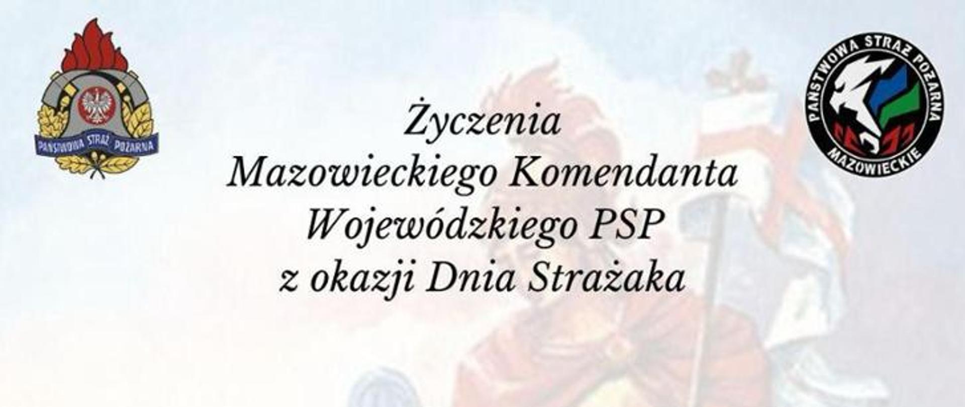 
Obraz przedstawia grafikę z życzeniami Mazowieckiego Komendanta Wojewódzkiego PSP z okazji Dnia Strażaka. Na jasnym, rozmazanym tle, które przypomina malarskie przedstawienie postaci w ruchu, widnieje czarny, stylizowany napis: "Życzenia Mazowieckiego Komendanta Wojewódzkiego PSP z okazji Dnia Strażaka". W lewym górnym rogu umieszczony jest klasyczny, owalny emblemat Państwowej Straży Pożarnej w kolorach czerwonym, srebrnym i złotym, z orłem w koronie i napisem "PAŃSTWOWA STRAŻ POŻARNA". W prawym górnym rogu znajduje się okrągłe logo z napisem "PAŃSTWOWA STRAŻ POŻARNA MAZOWIECKIE", zawierające wizerunek trzech sylwetek w różnych kolorach (czerwony, zielony, niebieski) oraz symbol orła.
