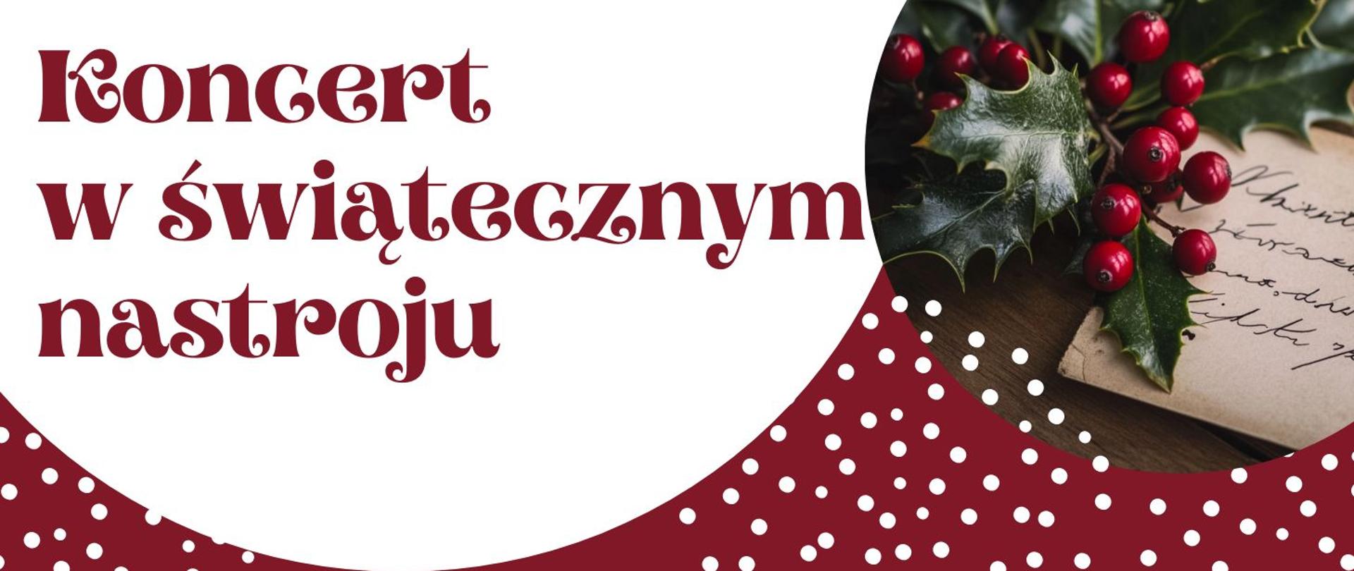 Po lewej stronie, na białym tle, znajduje się duży czerwony napis o dekoracyjnym kroju: „Koncert w świątecznym nastroju”. Prawa część baneru ma kształt wycinka koła w bordowym kolorze z białymi kropkami. Na jego tle widoczne jest zdjęcie gałązki ostrokrzewu z czerwonymi jagodami oraz fragmentu kartki z odręcznym tekstem.