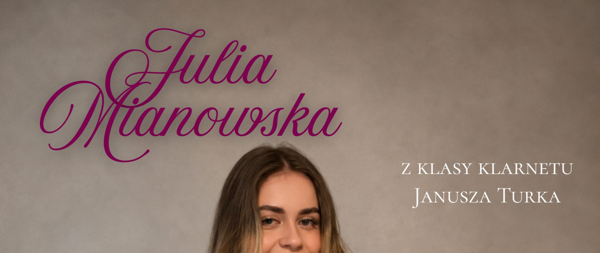 Plakat recitalu dyplomowego utrzymany w jasnej, eleganckiej kolorystyce. W centralnej części znajduje się Julia Mianowska ubrana w długą czarną suknię. Trzyma w dłoniach klarnet i uśmiecha się do odbiorcy. Tło plakatu jest jasnoszare, a napisy wykonano białą i ciemnoróżową typografią. W górnej części umieszczono imię i nazwisko „Julia Mianowska”. Po prawej stronie znajduje się informacja „z klasy klarnetu Janusza Turka”. Poniżej podano program recitalu obejmujący utwory Johanna Sebastiana Bacha, H. Rabouda oraz Felixa Mendelssohna-Bartholdy’ego. Zamieszczono także informację o akompaniamencie fortepianowym: Renata Zychewicz. W centralnej części dużym napisem widnieje tytuł „Recital Dyplomowy”. Na dole plakatu podano termin wydarzenia: 21 maja 2026 roku, godzina 12:00, oraz miejsce koncertu: Państwowa Szkoła Muzyczna I i II stopnia im. Ignacego Jana Paderewskiego w Stalowej Woli.v
