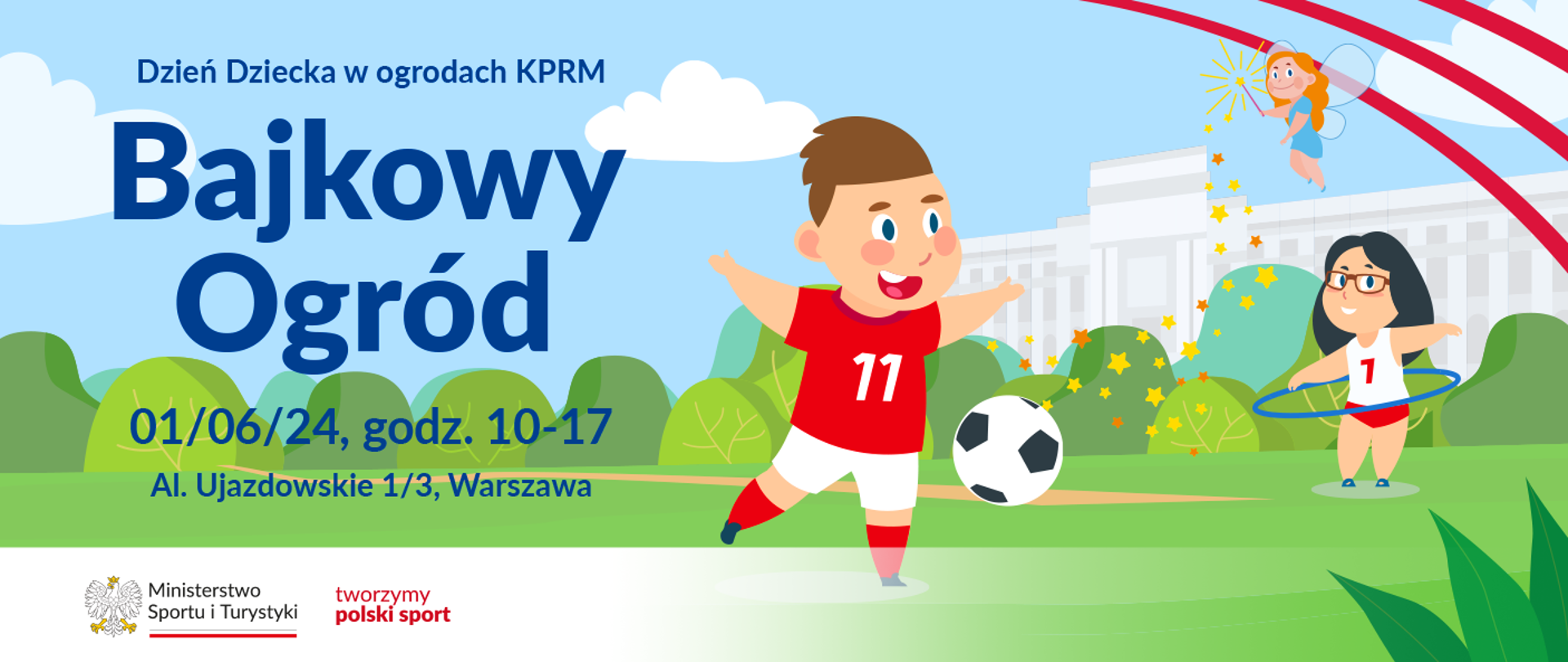 Rysunkowa grafika. Zielona trawa, z tyłu krzaczki. Za nimi biały budynek. Błękitne niebo z białymi chmurkami. Na środku chłopiec w białych spodenkach i czerwonej koszulce z numerem 11 gra w piłkę. Z prawej strony nieco z tyłu dziewczynka w czerwonych spodenkach i białej koszulce na ramiączka z numerem 7 kręci kołem hula hop. Nad nią unosi się rudowłosa wróżka, z której różdżki sypią się żółte i pomarańczowe gwiazdki. Z lewej strony grafiki granatowy napis: Dzień Dziecka w ogrodach KPRM / Bajkowy Ogród / 01.06.24, godz. 10-17 / Al. Ujazdowskie 1/3, Warszawa. Na dole z lewej na białym pasku logotypy MSiT oraz tworzymy polski sport.