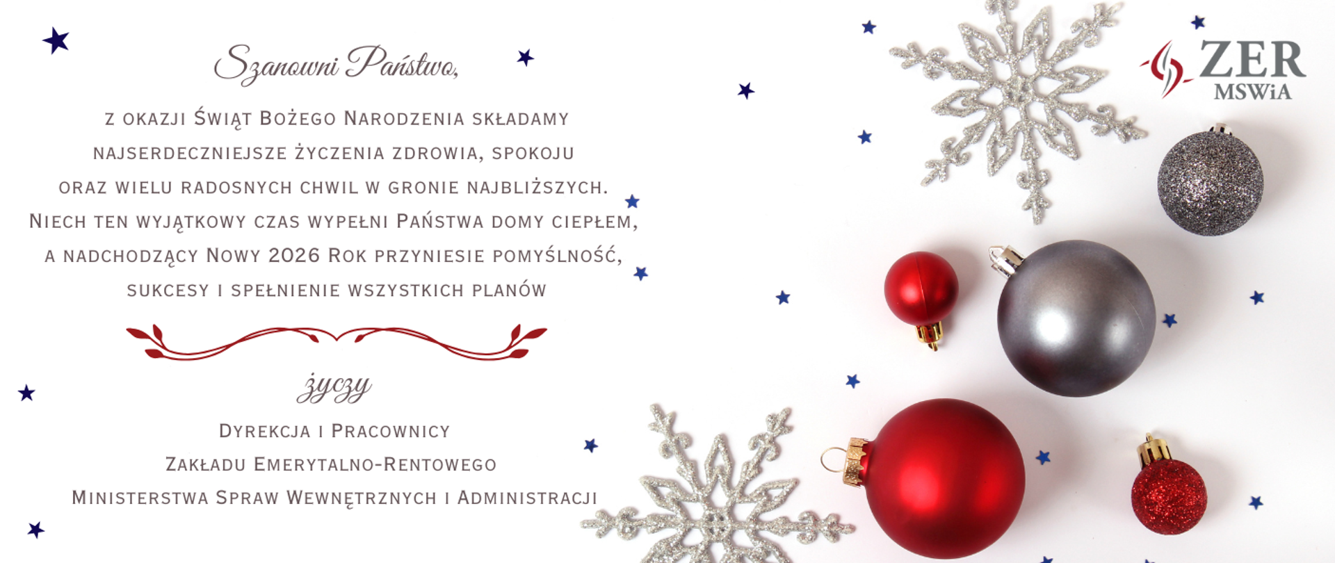 Szanowni Państwo, z okazji Świąt Bożego Narodzenia składamy najserdeczniejsze życzenia zdrowia, spokoju oraz wielu radosnych chwil w gronie najbliższych. Niech ten wyjątkowy czas wypełni Państwa domy ciepłem, a nadchodzący 2026 roku przyniesie pomyślność, sukcesy i spełnienie wszystkich planów życzy Dyrekcja i Pracownicy Zakładu Emerytalno-Rentowego Ministerstwa Spraw Wewnętrznych i Administracji