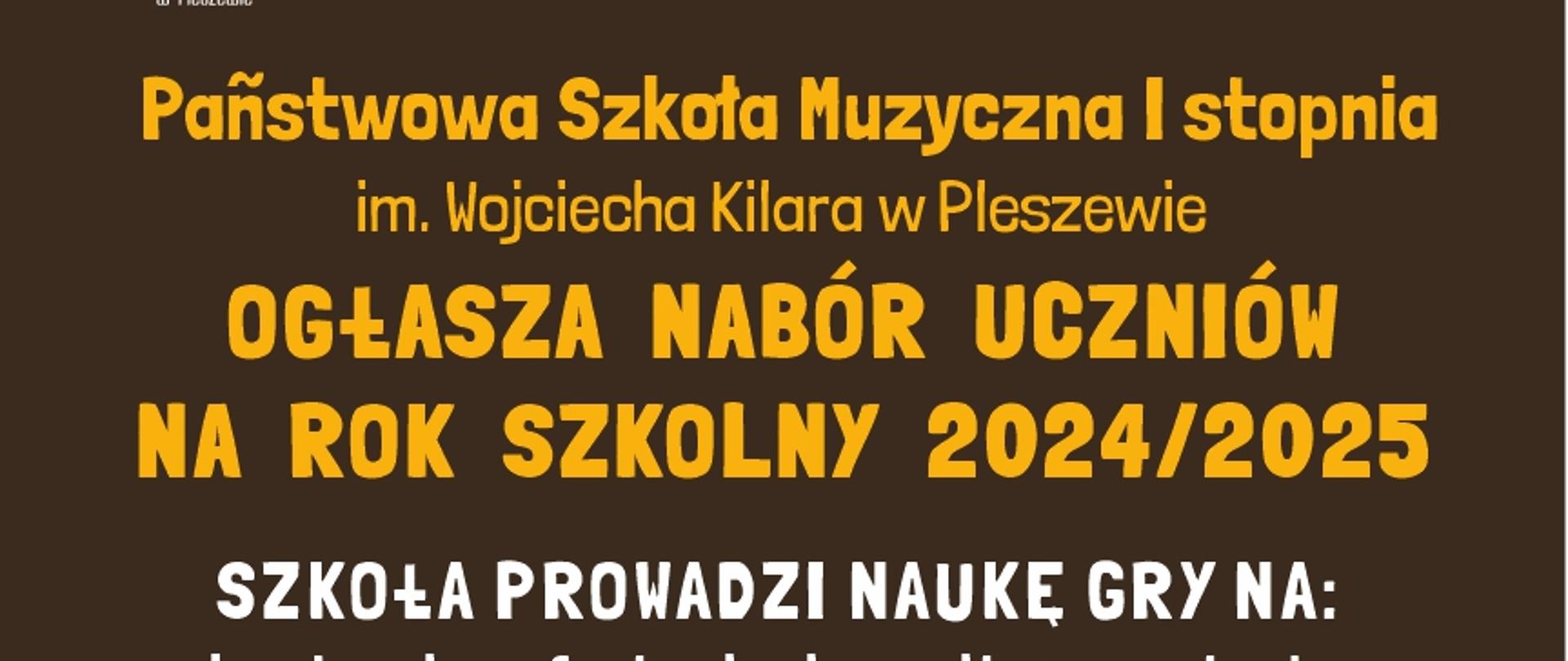 Plakat posiada ciemno brązowe tło. Na górze białe logo Państwowej Szkoły Muzycznej a obok duży napis „Rekrutacja” Pod spodem żółty napis: „Państwowa Szkoła Muzyczna I stopnia im. Wojciecha Kilara w Pleszewie ogłasza nabór uczniów na rok szkolny 2024/2025”. Następny napis w kolorze białym: „Szkoła prowadzi naukę gry na: akordeonie, fortepianie, gitarze, trąbce, flecie poprzecznym, saksofonie, skrzypcach”. Następnie są informacje na temat rekrutacji. Po prawej stronie napisów znajdują się złoty saksofon, brązowa gitara i bordowe skrzypce. Na całym plakacie znajdują się małe złote nutki oraz białe gwiazdki. Pod informacją na temat nauczania znajduje się adres szkoły: „Państwowa Szkoła Muzyczna I stopnia im. Wojciecha Kilara w Pleszewie, kod pocztowy 63-300 Pleszew, Al. Wojsk Polskiego 7, numer kontaktowy 62 7422171 adres meilowy sekretariat małpa psmpleszew kropka pel.

