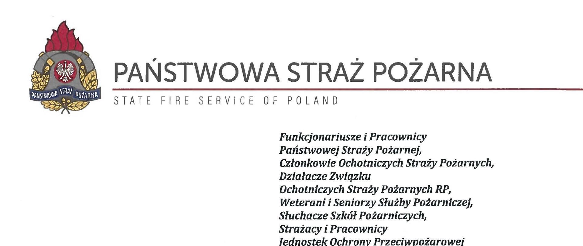 logo Państwowej Straży pozarnej obok napis Państwowa Straż Pożarna i State Fire Service of Poland
poniżej tekst:
Funkcjonariusze i Pracownicy Państwowej Straży Pożarnej,
Członkowie Ochotniczych Straży Pożarnych, Działacze Związku
Ochotniczych Straży Pożarnych RP, Weterani i Seniorzy Służby Pożarniczej, Słuchacze Szkól Pożarniczych,
Strażacy i Pracownicy
Jednostek Ochrony Przeciwpożarowej
Dzień Strażaka to dla nas zawsze wielkie święto. Tegoroczne obchody przypadają w roku jubileuszu 30-lecia powołania Państwowej Straży Pożarnej jako formacji mundurowej, gotowej do prowadzenia działań ratowniczych w czasie pożarów, klęsk żywiołowych oraz likwidacji miejscowych zagrożeń. To szczególna okazja, aby na ręce wszystkich Państwa zaangażowanych w ochronę przeciwpożarową, ratownictwo, ochronę ludności i obronę cywilną skierować serdeczne życzenia wytrwałości w tej niełatwej i jakże wymagającej służbie. Jednocześnie pragniemy podziękować za stalą gotowość do wszelkich wyzwań, jakie stawia przed nami życie.
Szczególnie intensywne były dla nas minione dwa lata. Liczba interwencji wzrosła o sto tysięcy i obecnie waha się w okolicach niemal sześciuset tysięcy rocznie. Podejmujemy głównie działania ratownicze i to w coraz szerszym zakresie. Wcześniej koronawirus, a w tym roku pomoc związana z agresją Rosji na Ukrainę pokazały, jak wszechstronną i uniwersalną służbą ratowniczą jesteśmy. Każdy kolejny roku przynosi nowe zadania, z którymi przychodzi nam się mierzyć. Mimo to stajemy na wysokości zadania i jesteśmy wszędzie tam, gdzie jesteśmy potrzebni. W tym miejscu składamy podziękowania wszystkim, którzy angażują się w te działania, podejmują trud, poświęcają się dla dobra drugiego człowieka.
Minione trzy dekady sprzyjają refleksji, skłaniają do podsumowań i pozwalają po raz kolejny docenić dorobek naszych poprzedników. Jest to solidny fundament dla dalszego rozwoju we wszystkich obszarach bezpieczeństwa. W tym miejscu szczególne podziękowania należą się właśnie naszym poprzednikom, którzy angażowali się w rozwój formacji. Co należy podkreślić, jubileusz ten zbiega się z uchwaleniem ustawy o Ochotniczych Strażach Pożarnych. Musimy pamiętać, że dopiero połączenie dwóch potencjałów ratowniczych - zawodowego i ochotniczego - tworzy trwałą podstawę naszego systemu bezpieczeństwa.
W dniu tego wspaniałego święta pragniemy życzyć wszelkiej pomyślności w wypełnianiu obowiązków zawodowych oraz w życiu osobistym. Niech nasz patron święty
Florian wspomaga w codziennych zobowiązaniach i dodaje sil w realizowaniu niełatwej służby na rzecz bliźnich, którzy zostali doświadczeni przez los.
signotariusze:
Zastępca Komendata Głównego Państwowej Straży Pożarnej nadbryg. Arkadiusz Przybyła
Zastępca Komendata Głównego Państwowej Straży Pożarnej nadbryg. Adam Konieczny
Zastępca Komendata Głównego Państwowej Straży Pożarnej nadbryg. Krzysztof Hejduk
Komendat Główny Państwowej Straży Pożarnej nadbryg. Andrzej Bartkowiak