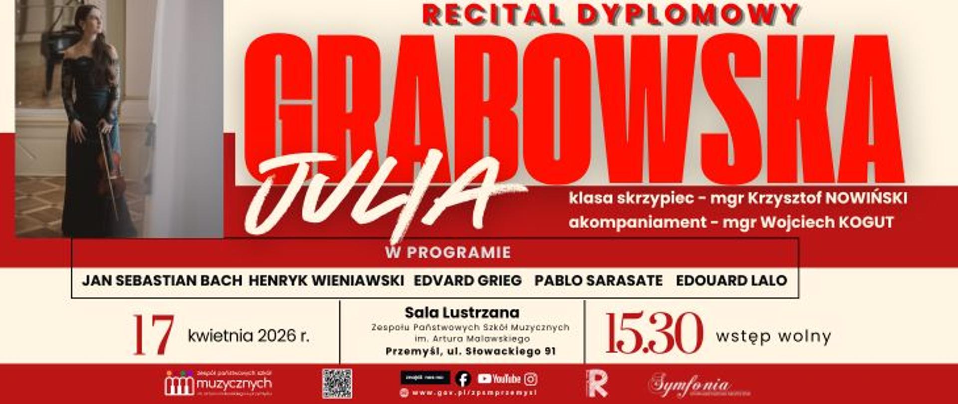 Plakat informuje o recitalu dyplomowym skrzypaczki Julii Grabowskiej, uczennicy z klasy skrzypiec mgr. Krzysztofa Nowińskiego. Koncert odbędzie się 17 kwietnia 2026 roku o godzinie 15:30 w Sali Lustrzanej Zespołu Państwowych Szkół Muzycznych im. Artura Malawskiego w Przemyślu przy ulicy Słowackiego 91. Solistce przy fortepianie towarzyszyć będzie mgr Wojciech Kogut.
W programie wydarzenia przewidziano utwory wybitnych kompozytorów: Jana Sebastiana Bacha, Henryka Wieniawskiego, Edvarda Griega, Pabla Sarasate oraz Edouarda Lalo. Na plakat składa się również zdjęcie artystki w czarnej sukni ze skrzypcami, informacja o wstępie wolnym, kod QR oraz logotypy partnerów, w tym Towarzystwa Muzycznego w Przemyślu.