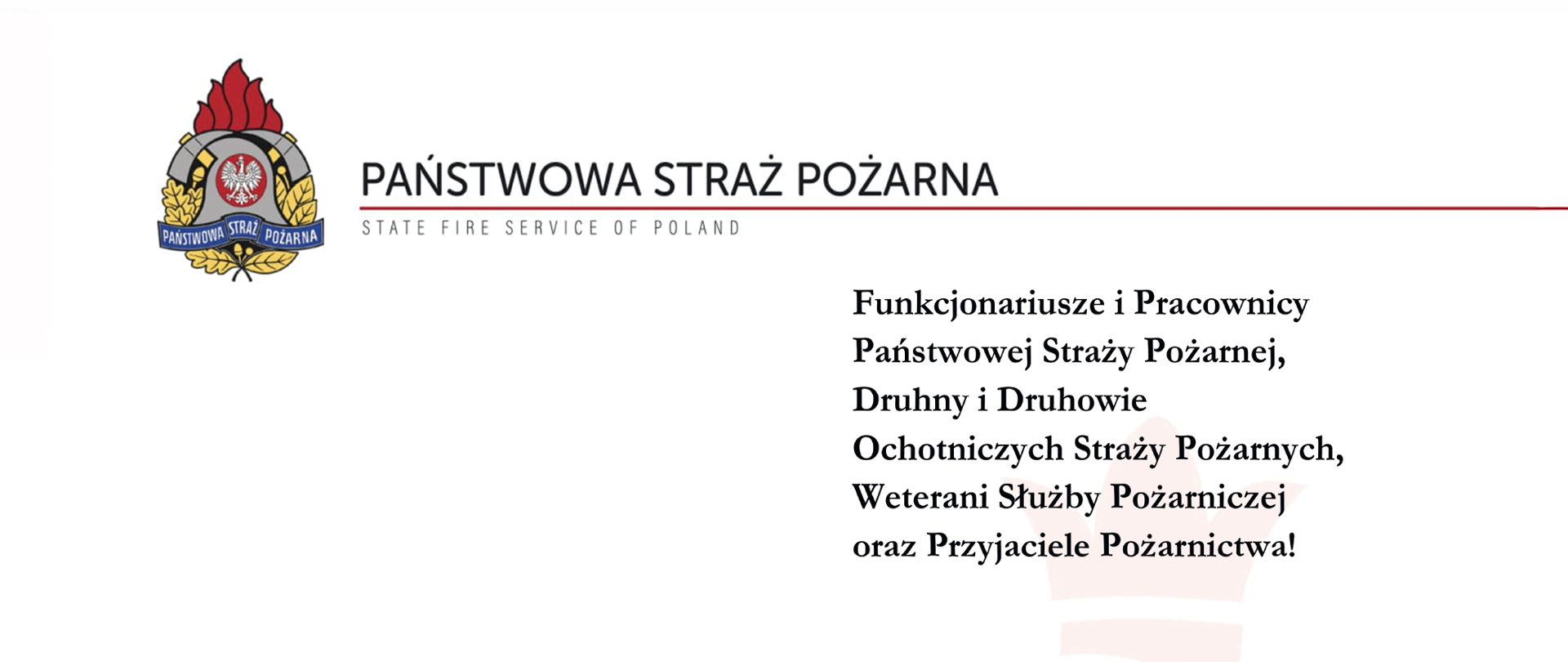 PAŃSTWOWA STRAŻ POŻARNA
STATE FIRE SERVICE OF POLAND
Funkcjonariusze i Pracownicy Państwowej Straży Pożarnej,
Druhny i Druhowie Ochotniczych Straży Pożarnych,
Weterani Służby Pożarniczej oraz Przyjaciele Pożarnictwa!
Z okazji Świąt Zmartwychwstania Pańskiego składamy Państwu najserdeczniejsze życzenia zdrowia, spokoju oraz nadziei płynącej z wielkanocnego przesłania odradzającego się życia i zwycięstwa dobra nad złem.
Niech ten wyjątkowy czas umocni w nas wszystkich wiarę w sens codziennej służby i pracy na rzecz drugiego człowieka, przyniesie wytchnienie od trudów dnia codziennego oraz pozwoli spędzić świąteczne chwile w atmosferze rodzinnego ciepła, życzliwości i wzajemnego zrozumienia.
Dziękując za Państwa ofiarność, profesjonalizm oraz gotowość do niesienia pomocy o każdej porze dnia i nocy, życzymy, aby nadchodzące dni napełniły serca spokojem, a wiosenna nadzieja towarzyszyła w realizacji wszystkich planów – zarówno w służbie, jak i w życiu osobistym.
Wesołego Alleluja!
KOMENDANT GŁÓWNY PAŃSTWOWEJ STRAŻY POŻARNEJ
[Podpis]
nadbryg. Wojciech KRUCZEK
wraz z Zastępcami
Wielkanoc 2026