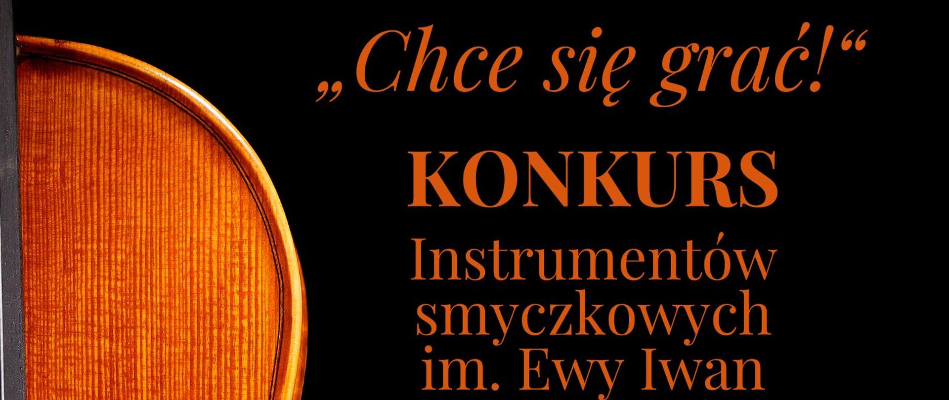Grafika - afisz konkursu. Tło czarne, po lewej stronie zdjęcie połowy instrumentu smyczkowego. Na górze napis: państwowa Szkoła Muzyczna I stopnia im. Ignacego Jana Paderewskiego w tarnowskich górach, obok napisu z lewej stronie zdjęcie pianisty i kompozytora. Poniżej napisy: "Chce się grać!" - KONKURS Instrumentów Smyczkowych im. Ewy Iwan oraz krótka informacja o przeznaczeniu konkursu, honorowym patronacie Starosty Tarnogórskiego Krystyny Kosmali i współpracy z Akademia Muzyczna w Katowicach. Poniżej data 23 marca 2023 - aula PSM I stopnia w tarnowskich Górach. Na samym dole cytat" Kto zetknął się z twórczością Ewy Iwan, ten wie, że Jej utwory to merytoryczne perełki, a do tego po prostu piękna muzyka. Podsumuje krótko: chce się grać!" (Anna Kuk - Ruch Muzyczny). Na samym dole loga instytucji wspierających organizację imprezy.