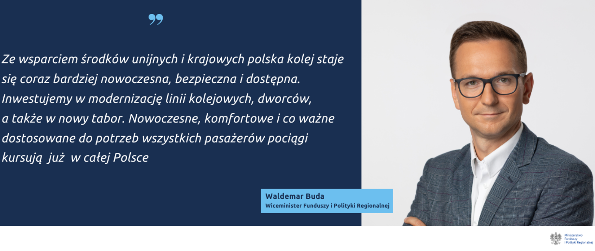 Na grafice po prawej zdjęcie wiceministra Waldemara Budy. Obok cytat: Ze wsparciem środków unijnych i krajowych polska kolej staje się coraz bardziej nowoczesna, bezpieczna i dostępna. Inwestujemy w modernizację linii kolejowych, dworców, a także w nowy tabor. Nowoczesne, komfortowe i co ważne dostosowane do potrzeb wszystkich pasażerów pociągi kursują już w całej Polsce.