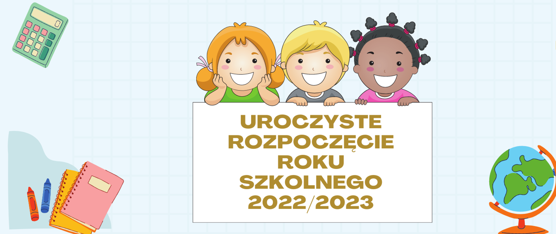 Grafika przedstawiająca na błękitnym pastelowym tle w centralnej części twarze 3 uśmiechniętych dzieci. Od lewej dziewczynka blondynka w zielonej bluzce, obok chłopiec – blondyn w szarej bluzce, trzecia postać to ciemnoskóra dziewczynka z czarnymi włosami i różową bluzką. Pod grafikami dzieci prostokąt biały na jego tle tekst: UROCZYSTE ROZPOCZĘCIE ROKU SZKOLNEGO 2022/2023. W lewym górnym rogu grafika zielonego kalkulatora, w lewym dolnym rogu dwie kredki świecowe – czerwona i niebieska oraz dwa kołonotatniki w kolorach: żółty, różowy. W prawym górny rogu grafiki: zielona linijka i żółty kątomierz, w prawy dolnym rogu globus, niebieski laptop i dwa drewniane ołówki z gumką.