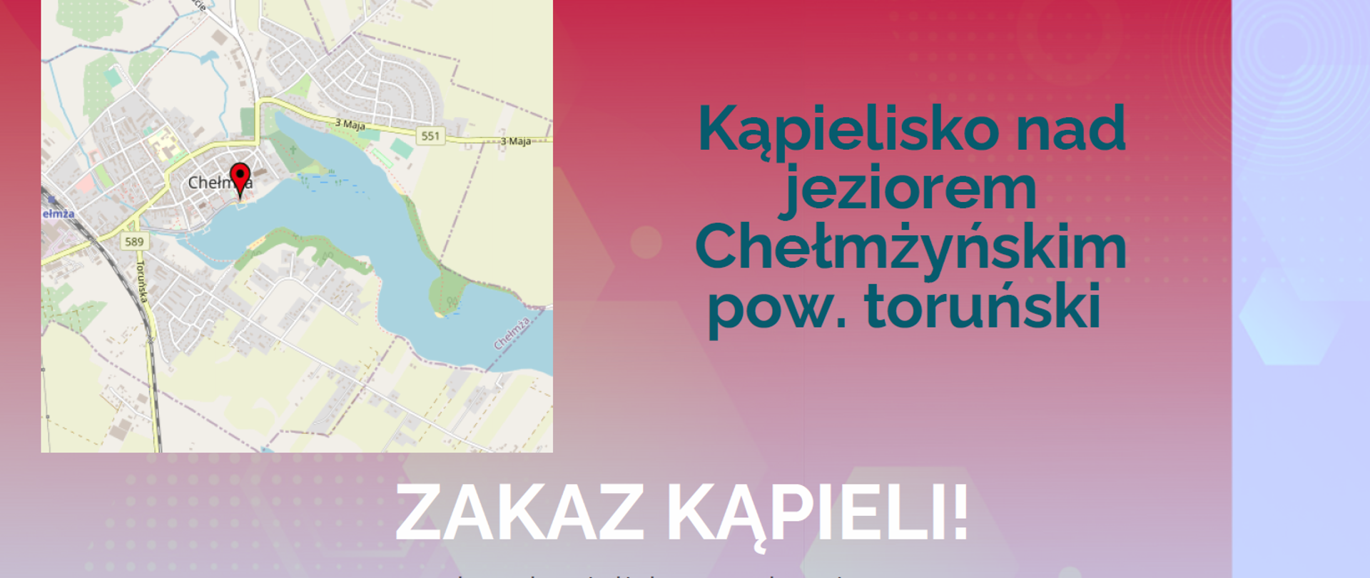 Państwowy Powiatowy Inspektor Sanitarny w Toruniu
KOMUNIKAT
dotyczący jakości wody w kąpielisku
Kąpielisko nad
jeziorem
Chełmżyńskim
pow. toruński
ZAKAZ KĄPIELI!
woda w kąpielisku w zakresie
badanych parametrów
mikrobiologicznych, nie odpowiada
wymaganiom jakości
Tymczasowy zakaz kąpieli.
od 17.07.2025 r.
kontakt
www.gov.pl/psse-torun
++48 56 62 250 29