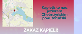 Państwowy Powiatowy Inspektor Sanitarny w Toruniu
KOMUNIKAT
dotyczący jakości wody w kąpielisku
Kąpielisko nad
jeziorem
Chełmżyńskim
pow. toruński
ZAKAZ KĄPIELI!
woda w kąpielisku w zakresie
badanych parametrów
mikrobiologicznych, nie odpowiada
wymaganiom jakości
Tymczasowy zakaz kąpieli.
od 17.07.2025 r.
kontakt
www.gov.pl/psse-torun
++48 56 62 250 29