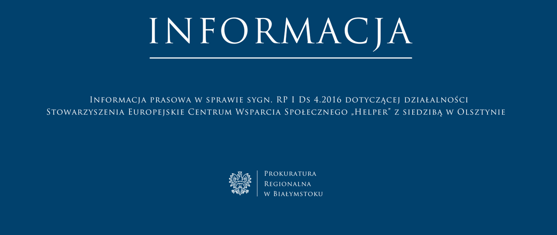 Na niebieskim tle w górnej części centralnie biała czcionką z podkreśleniem napis informacja. Pod napisem informacja centralnie biała czcionką tytuł „Informacja prasowa w sprawie sygn. RP I Ds 4.2016 dotyczącej działalności Stowarzyszenia Europejskie Centrum Wsparcia Społecznego „Helper” z siedzibą w Olsztynie”. W dolnej części pod tytułem centralnie białe godło oddzielone białą pionową kreską od nazwy jednostki Prokuratura Regionalna w Białymstoku.