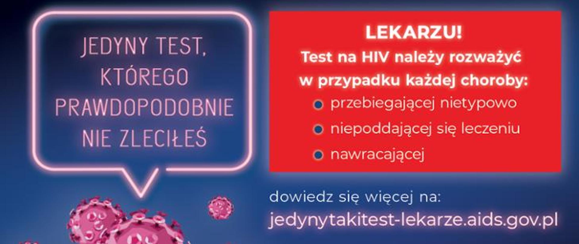 Na granatowym tle z lewej strony tekst w różowej ramce: ,,JEDYNY TEST KTÓREGO PRAWDOPODOBNIE NIE ZLECIŁEŚ". Z prawej strony na czerwonym tle napis: ,,LEKARZU: Test na HIV należy rozważyć w przypadku każdej choroby:
przebiegającej nietypowo
niepoddającej się leczeniu
nawracającej
Pod spodem na granatowym tle napis: dowiedz się więcej na:
jedynytakitest-lekarze.aids.gov.pl