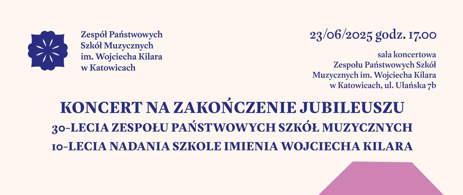 plakat o treści KONCERT NA ZAKOŃCZENIE JUBILEUSZU
XXX-lecia Zespołu Państwowych Szkół Muzycznych w Katowicach
X-lecia nadania Szkole imienia Wojciecha Kilara
poniedziałek, 23 czerwca 2025 r., godz. 17.00
sala koncertowa, ul. Ułańska 7b.w Katowicach
PROGRAM:
1) Dymitr Szostakowicz – I Trio fortepianowe c-moll op. 8
Trio fortepianowe z klasy kameralistyki dr hab. Dagmary Niedzieli w składzie:
ANASTASIYA SHYMCHAK – fortepian
NATALIA SZYMCZYK – skrzypce
FRYDERYK MIDOR – wiolonczela
2) Wojciech Kilar – II Koncert fortepianowy
BEATA BILIŃSKA – fortepian
3) Stanisław Moniuszko – „Bajka”. Uwertura fantastyczna (1848 r.)
MŁODZIEŻOWA ORKIESTRA SYMFONICZNA IM. KAROLA SZYMANOWSKIEGO
dyrygent – SZYMON BYWALEC
Prowadzenie koncertu: ANNA BUDZISZ 