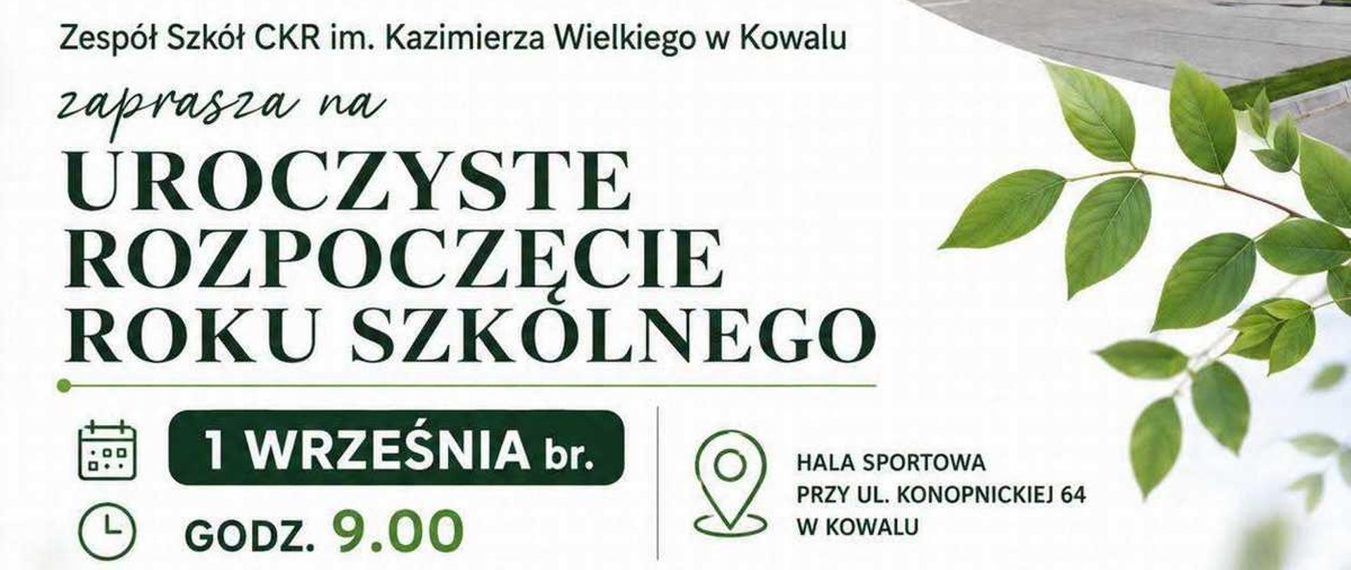Grafika to plakat zapraszający na uroczyste rozpoczęcie roku szkolnego w Zespole Szkół Centrum Kształcenia Rolniczego im. Kazimierza Wielkiego w Kowalu.Oto szczegółowy opis elementów znajdujących się na plakacie:Układ graficzny i tłoTło plakatu jest jasne, biało-szare.Po prawej stronie widać zielone gałązki z liśćmi.W prawym górnym rogu umieszczono ukośne zdjęcie nowoczesnego, dwupiętrowego budynku szkoły z dużymi oknami i jasną elewacją.Logo i nagłówki (górna część)W lewym górnym rogu znajduje się czarne logo szkoły: ZS CKR KOWAL z grafiką otwartej książki i kłosa zboża.Obok umieszczono zielone logo Sieci Szkół Rolniczych MRiRW.Poniżej logo znajduje się napis: Zespół Szkół CKR im. Kazimierza Wielkiego w Kowalu zaprasza na UROCZYSTE ROZPOCZĘCIE ROKU SZKOLNEGO. Część hasła jest napisana dużą, elegancką czcionką z szeryfami.Informacje organizacyjne (dolna część)Dane przedstawiono w dwóch czytelnych kolumnach z ikonami:Po lewej stronie (ikony kalendarza i zegara):Data: 1 WRZEŚNIA br. (w czarnej ramce).Godzina: GODZ. 9.00.Po prawej stronie (ikona pinezki mapy):Miejsce: HALA SPORTOWA PRZY UL. KONOPNICKIEJ 64 W KOWALU.StopkaNa ciemnozielonym pasku znajduje się dopisek: Zapraszamy serdecznie Uczniów, Rodziców, Nauczycieli i Pracowników szkoły.Na samym dole pośrodku widnieje oficjalne logo Ministerstwa Rolnictwa i Rozwoju Wsi z godłem Polski.