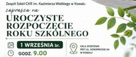 Grafika to plakat zapraszający na uroczyste rozpoczęcie roku szkolnego w Zespole Szkół Centrum Kształcenia Rolniczego im. Kazimierza Wielkiego w Kowalu.Oto szczegółowy opis elementów znajdujących się na plakacie:Układ graficzny i tłoTło plakatu jest jasne, biało-szare.Po prawej stronie widać zielone gałązki z liśćmi.W prawym górnym rogu umieszczono ukośne zdjęcie nowoczesnego, dwupiętrowego budynku szkoły z dużymi oknami i jasną elewacją.Logo i nagłówki (górna część)W lewym górnym rogu znajduje się czarne logo szkoły: ZS CKR KOWAL z grafiką otwartej książki i kłosa zboża.Obok umieszczono zielone logo Sieci Szkół Rolniczych MRiRW.Poniżej logo znajduje się napis: Zespół Szkół CKR im. Kazimierza Wielkiego w Kowalu zaprasza na UROCZYSTE ROZPOCZĘCIE ROKU SZKOLNEGO. Część hasła jest napisana dużą, elegancką czcionką z szeryfami.Informacje organizacyjne (dolna część)Dane przedstawiono w dwóch czytelnych kolumnach z ikonami:Po lewej stronie (ikony kalendarza i zegara):Data: 1 WRZEŚNIA br. (w czarnej ramce).Godzina: GODZ. 9.00.Po prawej stronie (ikona pinezki mapy):Miejsce: HALA SPORTOWA PRZY UL. KONOPNICKIEJ 64 W KOWALU.StopkaNa ciemnozielonym pasku znajduje się dopisek: Zapraszamy serdecznie Uczniów, Rodziców, Nauczycieli i Pracowników szkoły.Na samym dole pośrodku widnieje oficjalne logo Ministerstwa Rolnictwa i Rozwoju Wsi z godłem Polski.