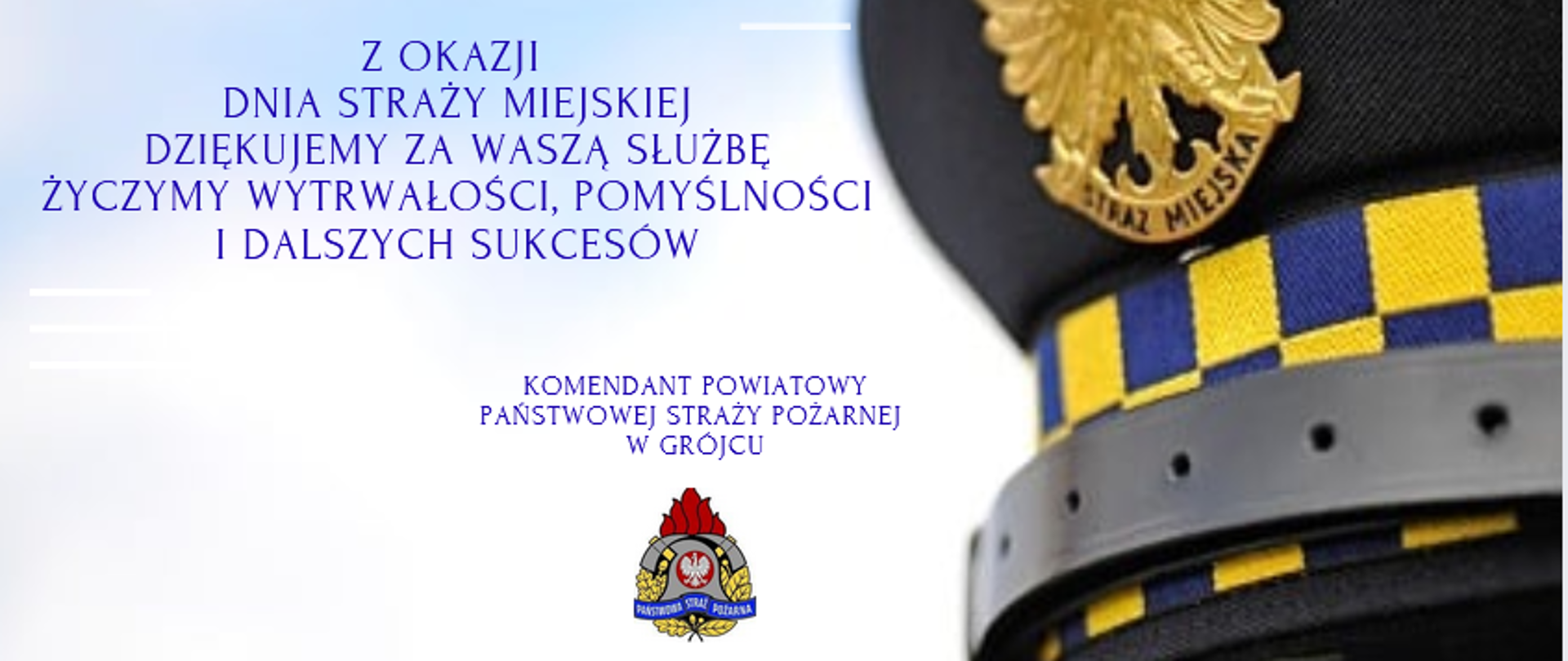 Ten obrazek to kartka z okazji Dnia Straży Miejskiej, zawierająca podziękowania i życzenia. Po lewej stronie widnieje tekst w języku polskim, a po prawej części znajduje się fragment czapki strażnika miejskiego z widocznym godłem Polski – złotym orłem oraz napisem "STRAŻ MIEJSKA". Czapka ma charakterystyczne żółto-niebieskie elementy.
Treść tekstu: Z OKAZJI
DNIA STRAŻY MIEJSKIEJ
DZIĘKUJEMY ZA WASZĄ SŁUŻBĘ
ŻYCZYMY WYTRWAŁOŚCI, POMYŚLNOŚCI
I DALSZYCH SUKCESÓW
KOMENDANT POWIATOWY
PAŃSTWOWEJ STRAŻY POŻARNEJ
W GRÓJCU
(pod spodem znajduje się logo Państwowej Straży Pożarnej)