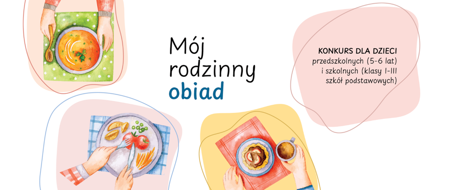 Kolorowa ilustracja z talerzami z jedzeniem i napisem o konkursie. Po lewej stronie u góry znajduje się rysunek talerza z pomarańczową zupą, obok leży drewniana łyżka, całość stoi na zielonej serwetce w białe kropki. Na dole po lewej widać talerz z obiadem: ziemniaczki, zielony groszek, pomidor oraz cienkie paski warzyw, pod talerzem leży biało-niebieska kraciasta serwetka. Na dole po prawej pokazany jest talerz z ciastkiem na niebieskim spodku, obok stoi kubek z napojem, wszystko na czerwonej podkładce. Na środku z lewej strony widoczny jest tekst: „Mój rodzinny obiad”. Po prawej stronie w różowym kształcie znajduje się tekst: „KONKURS DLA DZIECI przedszkolnych (5–6 lat) i szkolnych (klasy I–III szkół podstawowych)”.
